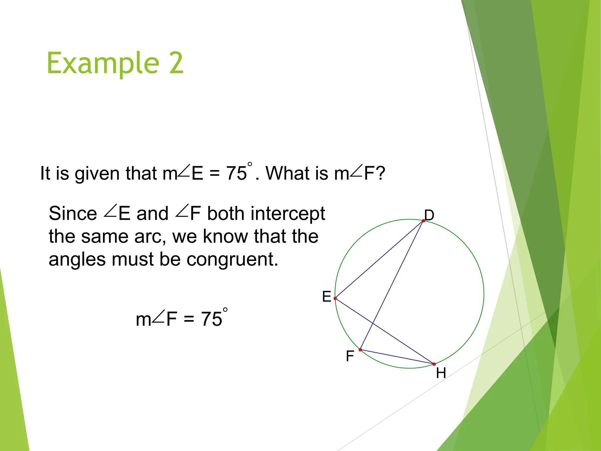 Example 2
It is given that mE = 75. What is mF?
D
E
H
F
Since E and F both intercept
the same arc, we know that the
angles must be congruent.
mF = 75
 