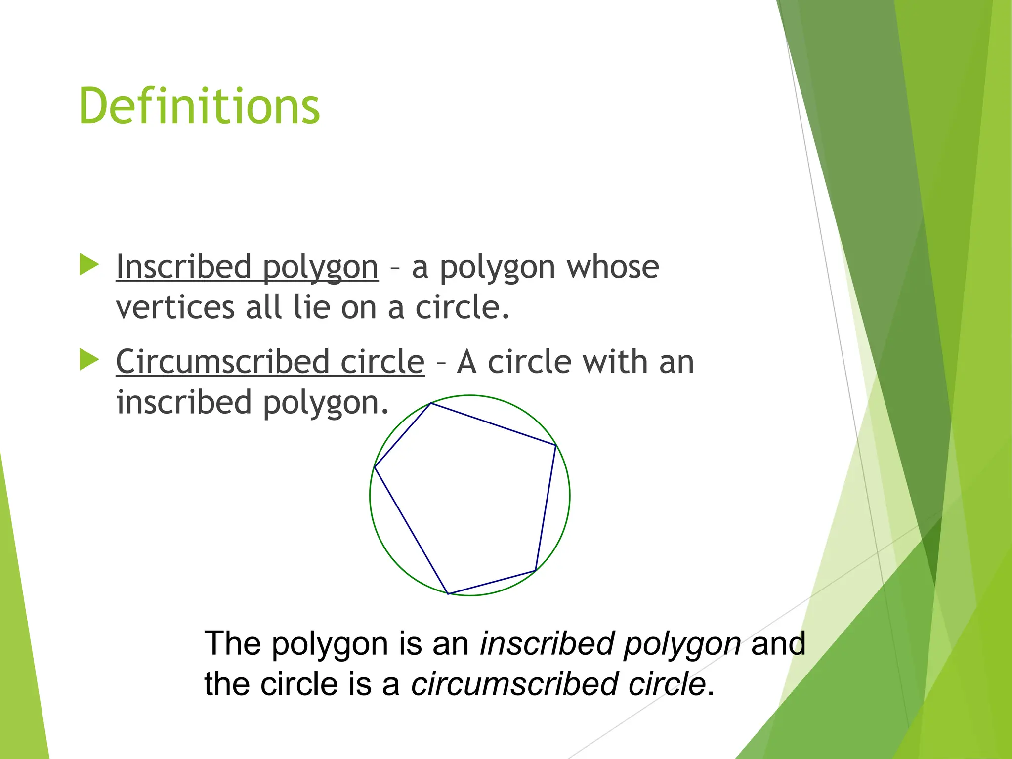 Definitions
 Inscribed polygon – a polygon whose
vertices all lie on a circle.
 Circumscribed circle – A circle with an
inscribed polygon.
The polygon is an inscribed polygon and
the circle is a circumscribed circle.
 
