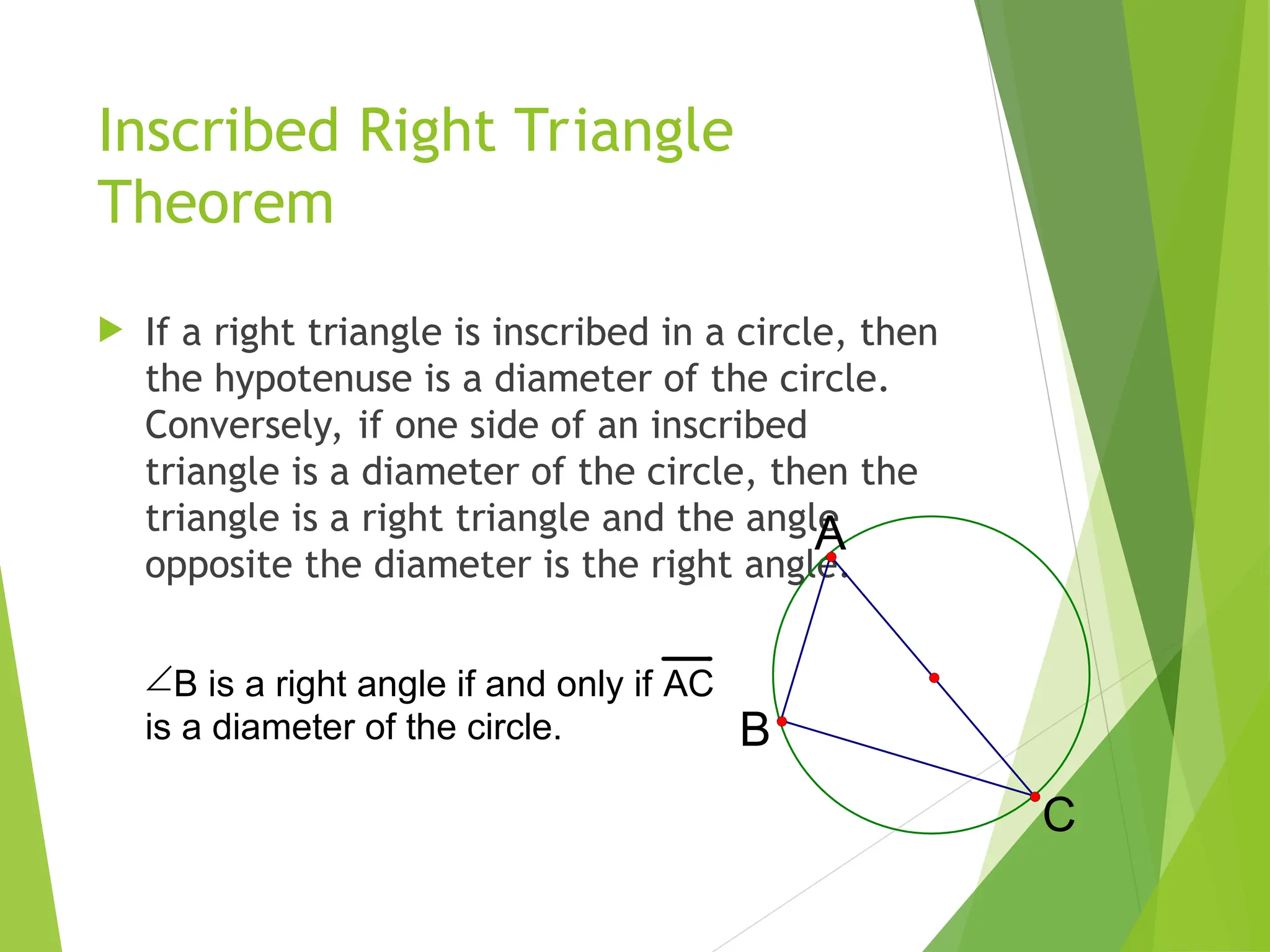 Inscribed Right Triangle
Theorem
 If a right triangle is inscribed in a circle, then
the hypotenuse is a diameter of the circle.
Conversely, if one side of an inscribed
triangle is a diameter of the circle, then the
triangle is a right triangle and the angle
opposite the diameter is the right angle.
A
C
B
B is a right angle if and only if AC
is a diameter of the circle.
 