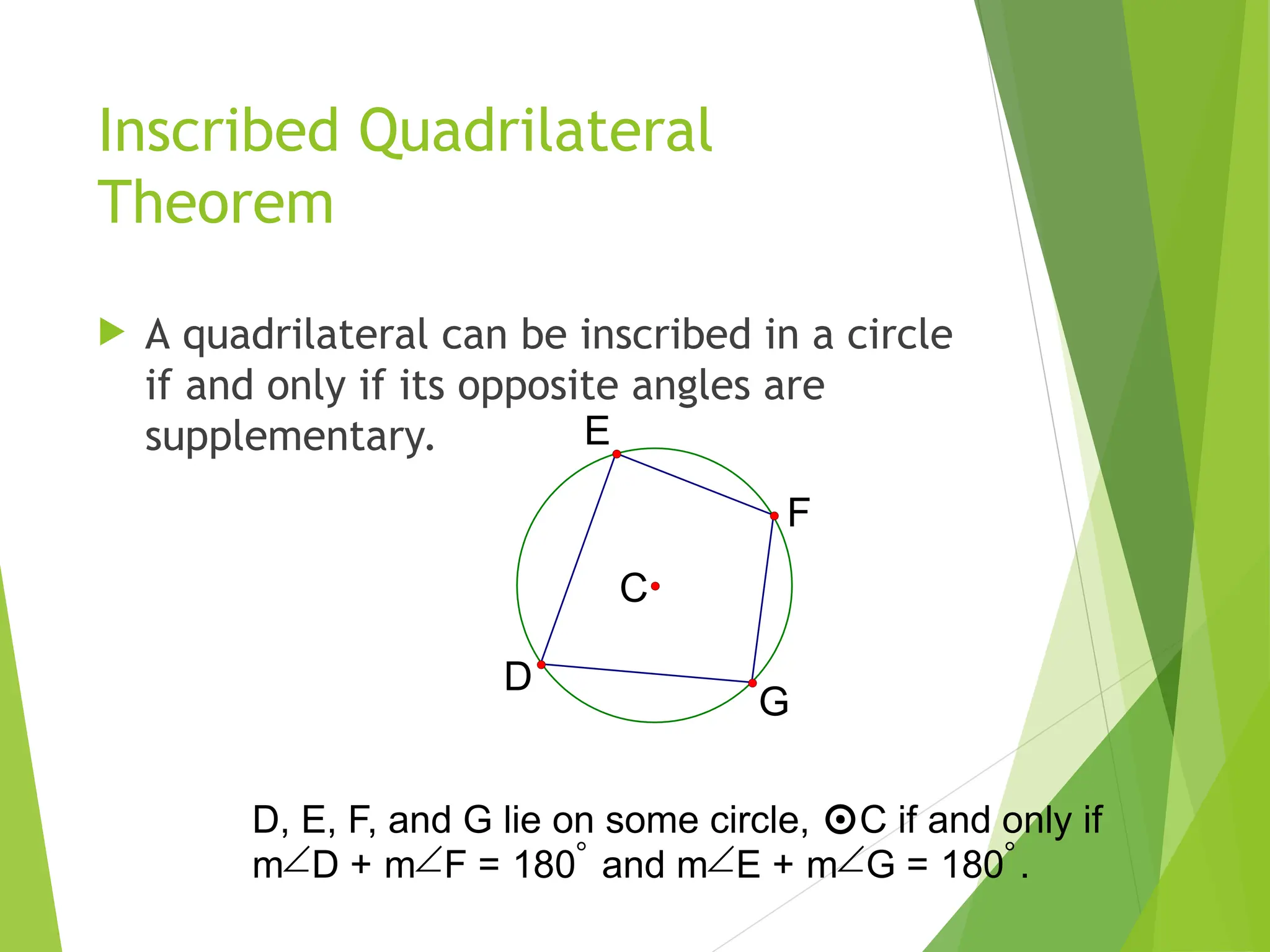 Inscribed Quadrilateral
Theorem
 A quadrilateral can be inscribed in a circle
if and only if its opposite angles are
supplementary.
C
E
F
D
G
D, E, F, and G lie on some circle, C if and only if
mD + mF = 180 and mE + mG = 180.
 