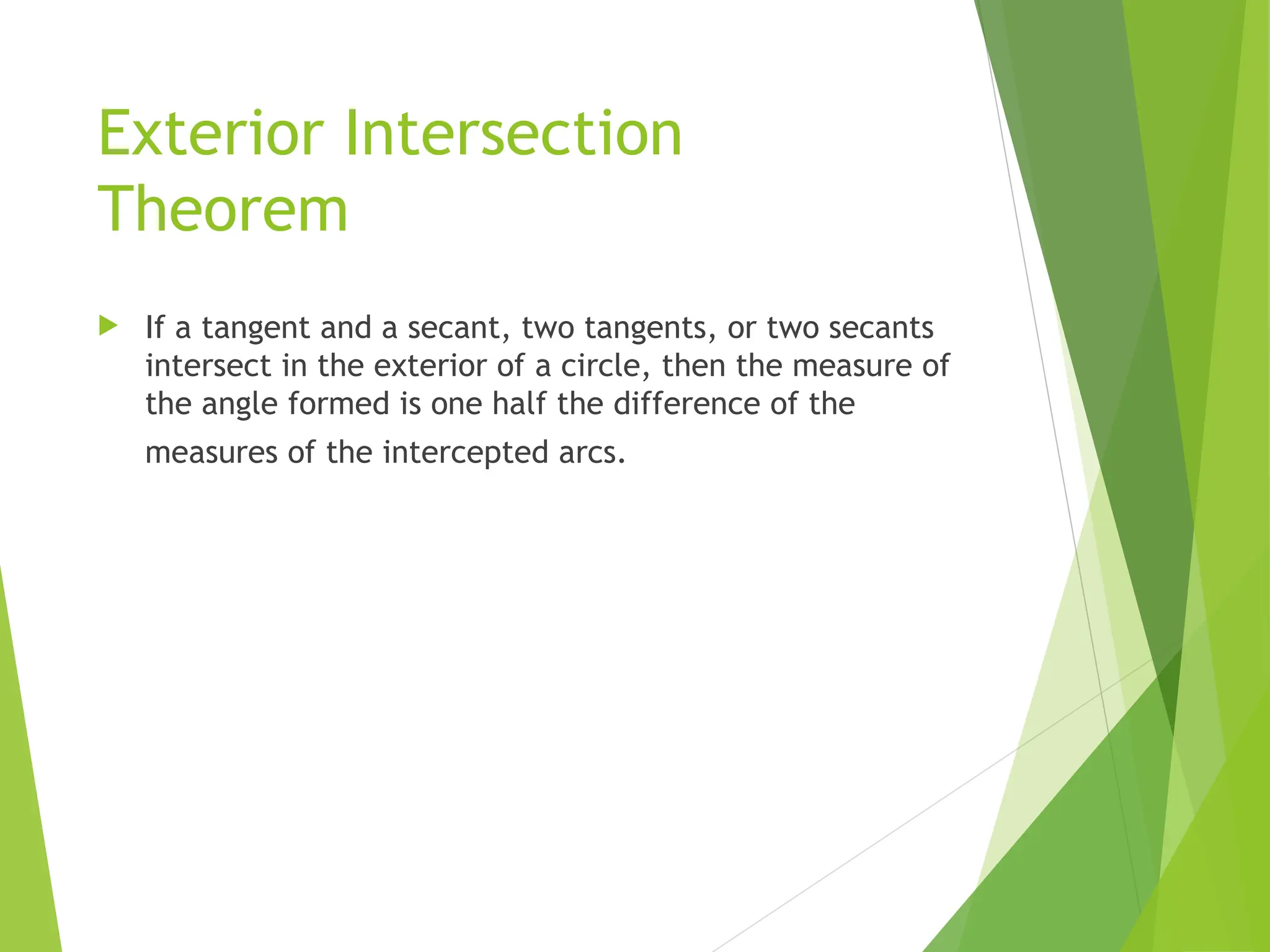 Exterior Intersection
Theorem
 If a tangent and a secant, two tangents, or two secants
intersect in the exterior of a circle, then the measure of
the angle formed is one half the difference of the
measures of the intercepted arcs.
 