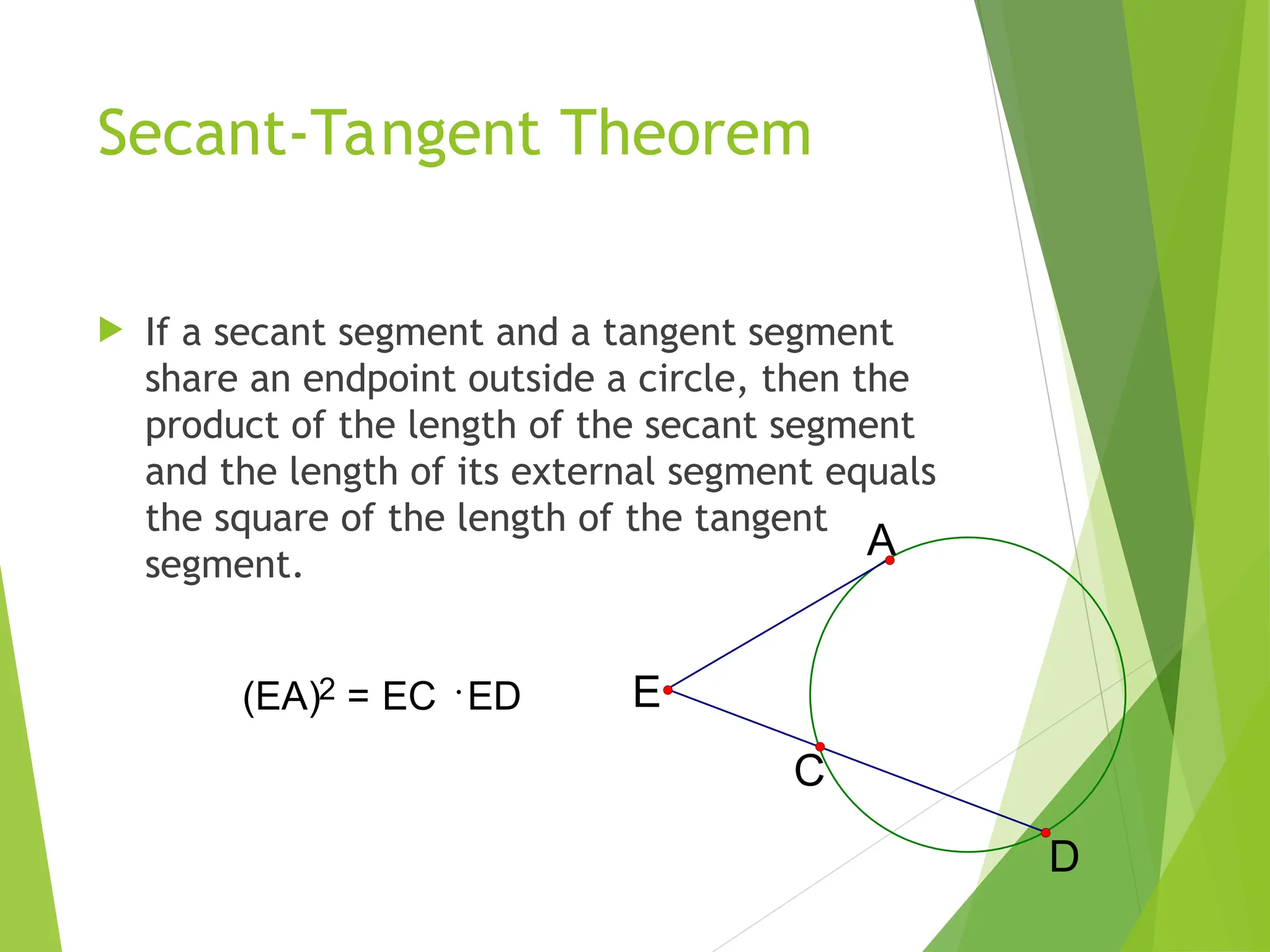 Secant-Tangent Theorem
 If a secant segment and a tangent segment
share an endpoint outside a circle, then the
product of the length of the secant segment
and the length of its external segment equals
the square of the length of the tangent
segment.
C
A
E
D
(EA)2 = EC ED
 