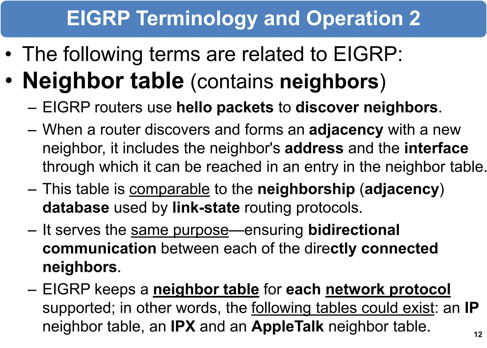 • The following terms are related to EIGRP:
• Neighbor table (contains neighbors)
– EIGRP routers use hello packets to discover neighbors.
– When a router discovers and forms an adjacency with a new
neighbor, it includes the neighbor's address and the interface
through which it can be reached in an entry in the neighbor table.
– This table is comparable to the neighborship (adjacency)
database used by link-state routing protocols.
– It serves the same purpose—ensuring bidirectional
communication between each of the directly connected
neighbors.
– EIGRP keeps a neighbor table for each network protocol
supported; in other words, the following tables could exist: an IP
neighbor table, an IPX and an AppleTalk neighbor table. 12
EIGRP Terminology and Operation 2
 