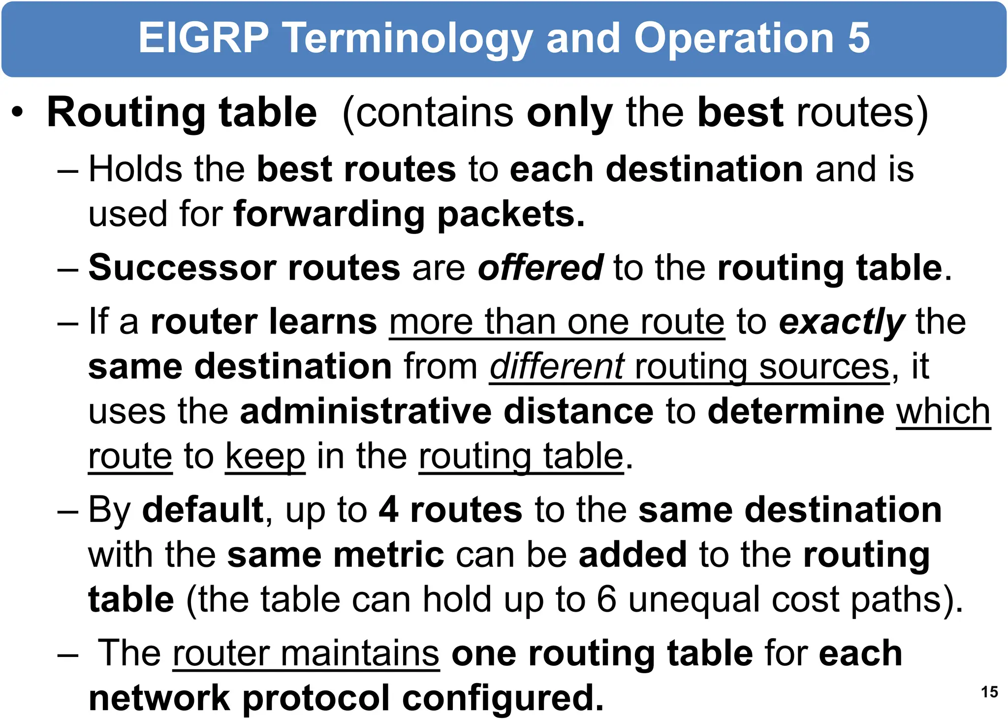 • Routing table (contains only the best routes)
– Holds the best routes to each destination and is
used for forwarding packets.
– Successor routes are offered to the routing table.
– If a router learns more than one route to exactly the
same destination from different routing sources, it
uses the administrative distance to determine which
route to keep in the routing table.
– By default, up to 4 routes to the same destination
with the same metric can be added to the routing
table (the table can hold up to 6 unequal cost paths).
– The router maintains one routing table for each
network protocol configured. 15
EIGRP Terminology and Operation 5
 