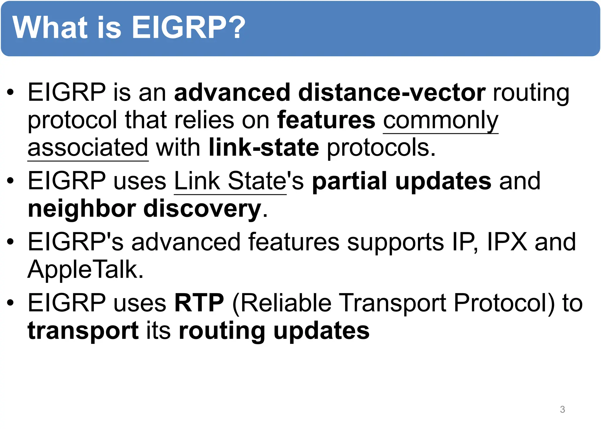 What is EIGRP?
• EIGRP is an advanced distance-vector routing
protocol that relies on features commonly
associated with link-state protocols.
• EIGRP uses Link State's partial updates and
neighbor discovery.
• EIGRP's advanced features supports IP, IPX and
AppleTalk.
• EIGRP uses RTP (Reliable Transport Protocol) to
transport its routing updates
3
 