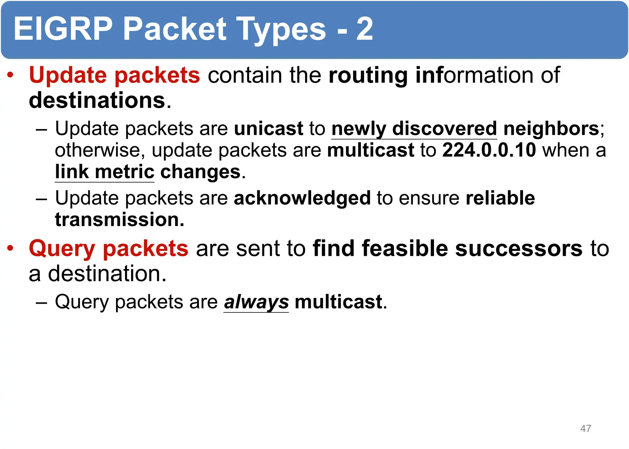 EIGRP Packet Types - 2
• Update packets contain the routing information of
destinations.
– Update packets are unicast to newly discovered neighbors;
otherwise, update packets are multicast to 224.0.0.10 when a
link metric changes.
– Update packets are acknowledged to ensure reliable
transmission.
• Query packets are sent to ﬁnd feasible successors to
a destination.
– Query packets are always multicast.
47
 