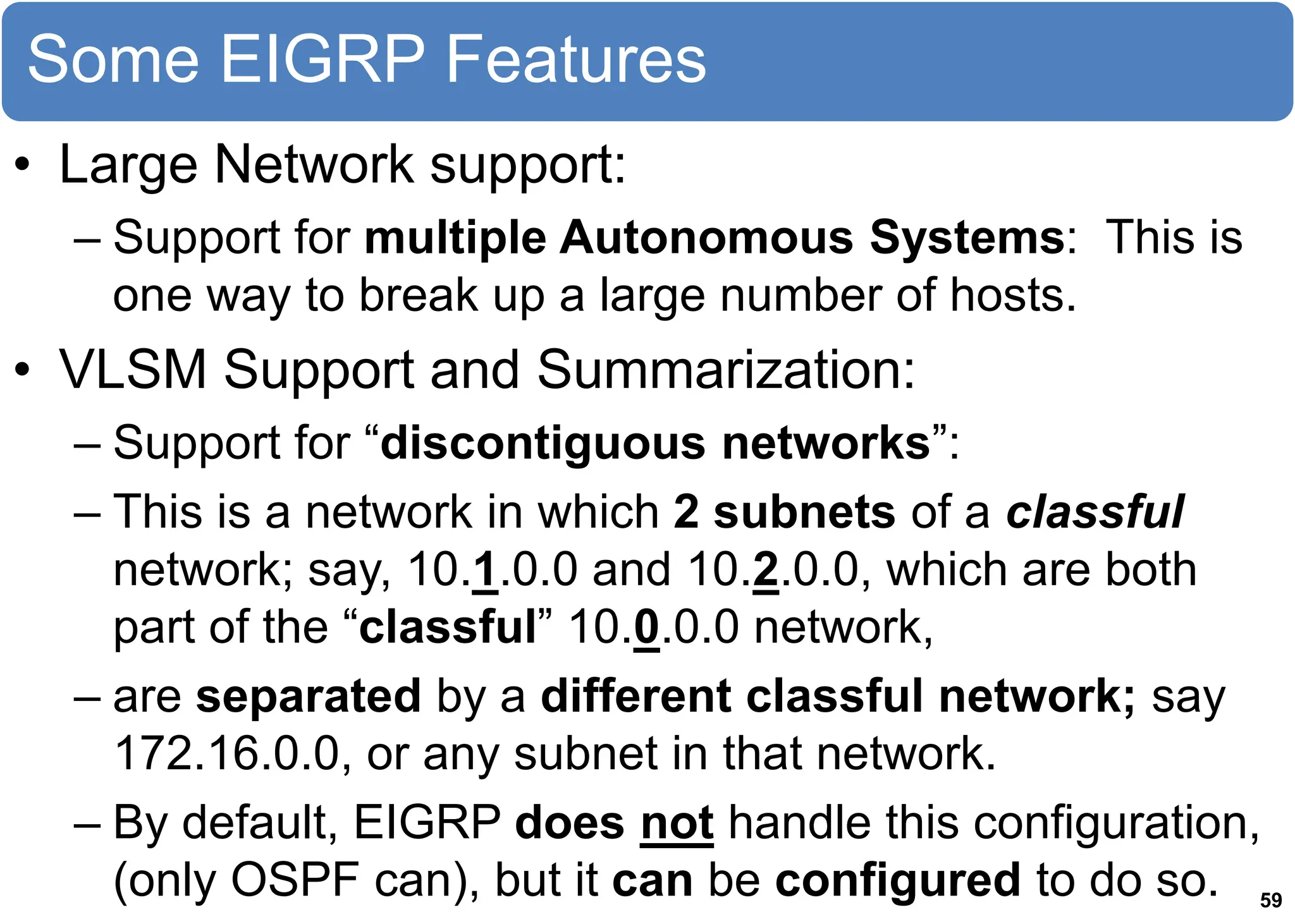 Some EIGRP Features
• Large Network support:
– Support for multiple Autonomous Systems: This is
one way to break up a large number of hosts.
• VLSM Support and Summarization:
– Support for “discontiguous networks”:
– This is a network in which 2 subnets of a classful
network; say, 10.1.0.0 and 10.2.0.0, which are both
part of the “classful” 10.0.0.0 network,
– are separated by a different classful network; say
172.16.0.0, or any subnet in that network.
– By default, EIGRP does not handle this configuration,
(only OSPF can), but it can be configured to do so. 59
 