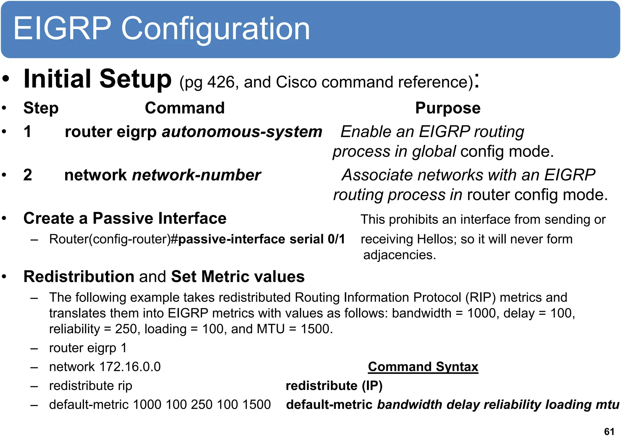 EIGRP Configuration
• Initial Setup (pg 426, and Cisco command reference):
• Step Command Purpose
• 1 router eigrp autonomous-system Enable an EIGRP routing
process in global config mode.
• 2 network network-number Associate networks with an EIGRP
routing process in router config mode.
• Create a Passive Interface This prohibits an interface from sending or
– Router(config-router)#passive-interface serial 0/1 receiving Hellos; so it will never form
adjacencies.
• Redistribution and Set Metric values
– The following example takes redistributed Routing Information Protocol (RIP) metrics and
translates them into EIGRP metrics with values as follows: bandwidth = 1000, delay = 100,
reliability = 250, loading = 100, and MTU = 1500.
– router eigrp 1
– network 172.16.0.0 Command Syntax
– redistribute rip redistribute (IP)
– default-metric 1000 100 250 100 1500 default-metric bandwidth delay reliability loading mtu
61
 