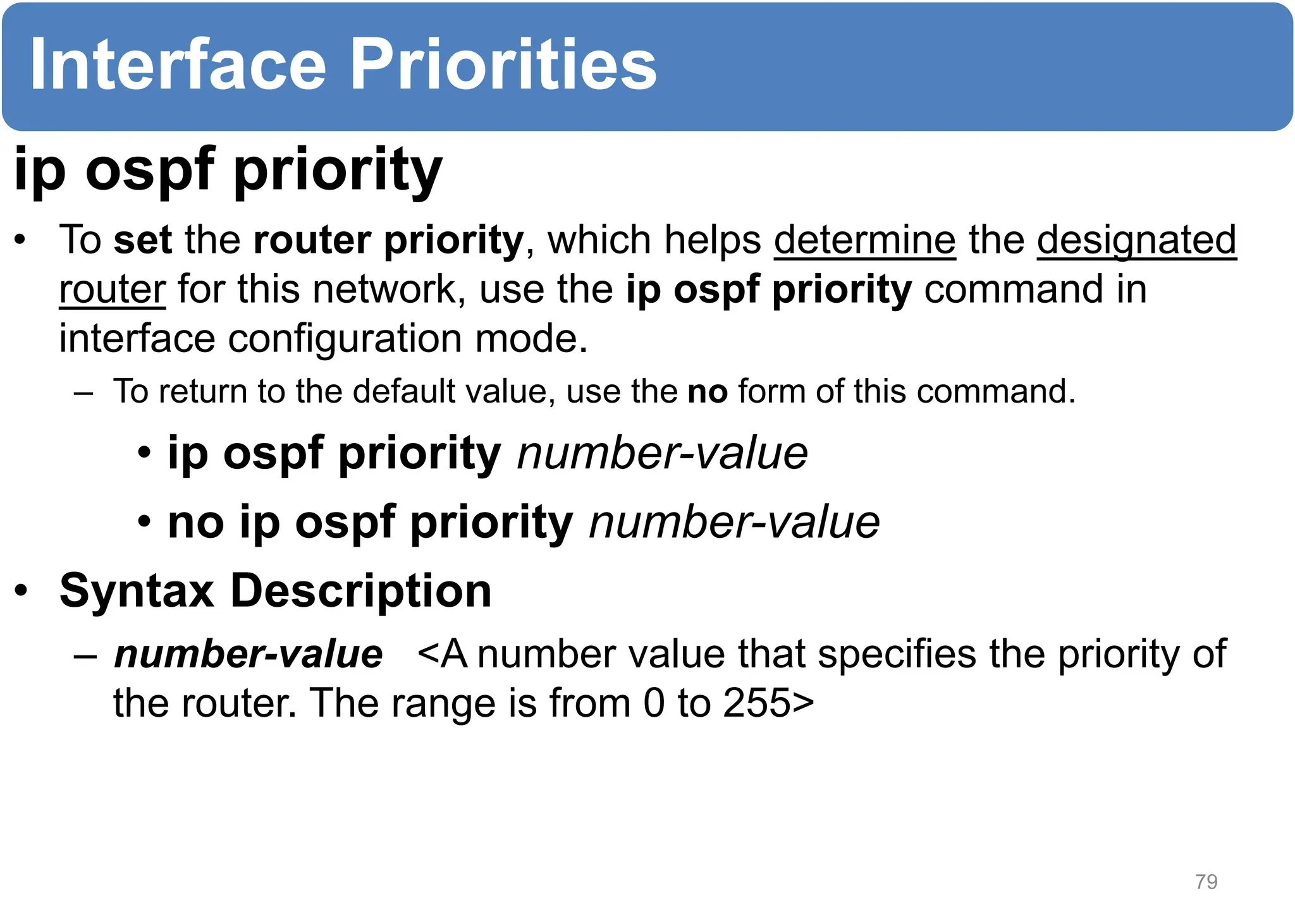 ip ospf priority
• To set the router priority, which helps determine the designated
router for this network, use the ip ospf priority command in
interface configuration mode.
– To return to the default value, use the no form of this command.
• ip ospf priority number-value
• no ip ospf priority number-value
• Syntax Description
– number-value <A number value that specifies the priority of
the router. The range is from 0 to 255>
79
Interface Priorities
 