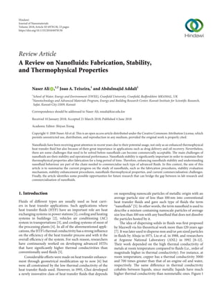 Review Article
A Review on Nanofluids: Fabrication, Stability,
and Thermophysical Properties
Naser Ali ,1,2
Joao A. Teixeira,1
and Abdulmajid Addali1
1
School of Water, Energy and Environment (SWEE), Cranfield University, Cranfield, Bedfordshire MK430AL, UK
2
Nanotechnology and Advanced Materials Program, Energy and Building Research Center, Kuwait Institute for Scientific Research,
Safat, Kuwait City 13109, Kuwait
Correspondence should be addressed to Naser Ali; nmali@kisr.edu.kw
Received 10 January 2018; Accepted 21 March 2018; Published 4 June 2018
Academic Editor: Shiyun Xiong
Copyright © 2018 Naser Ali et al. This is an open access article distributed under the Creative Commons Attribution License, which
permits unrestricted use, distribution, and reproduction in any medium, provided the original work is properly cited.
Nanofluids have been receiving great attention in recent years due to their potential usage, not only as an enhanced thermophysical
heat transfer fluid but also because of their great importance in applications such as drug delivery and oil recovery. Nevertheless,
there are some challenges that need to be solved before nanofluids can become commercially acceptable. The main challenges of
nanofluids are their stability and operational performance. Nanofluids stability is significantly important in order to maintain their
thermophysical properties after fabrication for a long period of time. Therefore, enhancing nanofluids stability and understanding
nanofluid behaviour are part of the chain needed to commercialise such type of advanced fluids. In this context, the aim of this
article is to summarise the current progress on the study of nanofluids, such as the fabrication procedures, stability evaluation
mechanism, stability enhancement procedures, nanofluids thermophysical properties, and current commercialisation challenges.
Finally, the article identifies some possible opportunities for future research that can bridge the gap between in-lab research and
commercialisation of nanofluids.
1. Introduction
Fluids of different types are usually used as heat carri-
ers in heat transfer applications. Such applications where
heat transfer fluids (HTF) have an important role are heat
exchanging systems in power stations [1], cooling and heating
systems in buildings [2], vehicles air conditioning (AC)
system in transportations [3], and cooling systems of most of
the processing plants [4]. In all of the aforementioned appli-
cations, the HTF’s thermal conductivity has a strong influence
on the efficiency of the heat transfer process and with it the
overall efficiency of the system. For such reason, researchers
have continuously worked on developing advanced HTFs
that have significantly higher thermal conductivities than
conventionally used fluids [5].
Considerable efforts were made on heat transfer enhance-
ment through geometrical modification up to now [6] but
were all constrained by the low thermal conductivity of the
heat transfer fluids used. However, in 1995, Choi developed
a newly innovative class of heat transfer fluids that depends
on suspending nanoscale particles of metallic origin with an
average particle size of less than 100 nm into conventional
heat transfer fluids and gave such type of fluids the term
“nanofluids” [5]. In other words, the term nanofluid is used to
describe a mixture containing nanoscale particles of average
size less than 100 nm with any basefluid that does not dissolve
the particles hosted by it.
The idea of dispersing solids in fluids was first proposed
by Maxwell via his theoretical work more than 120 years ago
[7]. It was later used to disperse mm and/or 𝜇m sized particles
in fluids by Ahuja in 1975, Liu et al. in 1988, and researchers
at Argonne National Laboratory (ANL) in 1992 [8–12].
Their work depended on the high thermal conductivity of
metals at room temperature compared to fluids (i.e., order of
magnitude higher in thermal conductivity). For instance, at
room temperature, copper has a thermal conductivity 3000
and 700 times greater than that of an engine oil and water,
respectively. The same difference in thermal conductivity
cohabits between liquids, since metallic liquids have much
higher thermal conductivity than nonmetallic ones. Figure 1
Hindawi
Journal of Nanomaterials
Volume 2018,Article ID 6978130, 33 pages
https://doi.org/10.1155/2018/6978130
 