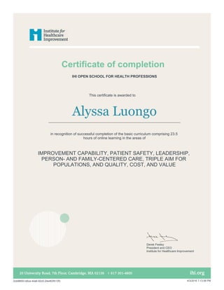 Certificate of completion
This certificate is awarded to
Alyssa Luongo
in recognition of successful completion of the basic curriculum comprising 23.5
hours of online learning in the areas of
IMPROVEMENT CAPABILITY, PATIENT SAFETY, LEADERSHIP,
PERSON- AND FAMILY-CENTERED CARE, TRIPLE AIM FOR
POPULATIONS, AND QUALITY, COST, AND VALUE
IHI OPEN SCHOOL FOR HEALTH PROFESSIONS
Derek Feeley
President and CEO
Institute for Healthcare Improvement
2cb98693-b6ca-44a6-92c5-24e463f413f3 4/3/2016 7:13:58 PM
 