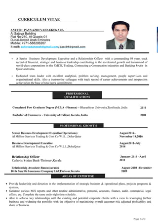 Page 1 of 3
CURRICULUM VITAE
ANEESH PAYYAZHI VADAKKEKARA
Al Sajaya Building
Flat No-210, Al Quasis-01
Dubai-United Arab Emirates
Mobile: +971-588206207
E-mail: ashirvadaneesh@gmail.com/qaac04@gmail.com
+ A Senior Business Development Executive and a Relationship Officer with a commanding 08 years track
record of financial, strategic and business leadership contributing to the accelerated growth and turnaround of
world-class corporations in the FMCG, Trading, Contracting a Construction industries and Banking Sector in
Qatar and India.
+ Dedicated team leader with excellent analytical, problem solving, management, people supervision and
organizational skills. Also a trustworthy colleague with track record of career achievements and progression
achieved on the base of total work commitment.
Relationship Associate-Bancassurance August 2008 –December
Birla Sun life Insurance Company Ltd,Thrissur,Kerala 2009
AREAS OF EXPERTISE
• Provide leadership and direction in the implementation of strategic business & operational plans, projects programs &
systems,
• Generate various MIS reports and other routine administrative, personal, accounts, finance, audit, commercial, legal
affairs, etc. Complete the same under tight time schedule.
• Able to achieve key relationships with the existing and potential corporate clients with a view to leveraging further
business and widening the portfolio with the objective of maximizing overall customer risk adjusted profitability and
share of business.
PROFESSIONAL
QUALIFICATIONS
Completed Post Graduate Degree (M.B.A –Finance) – Bharathiyar University,Tamilnadu ,India 2010
Bachelor of Commerce - University of Calicut, Kerala, India 2008
PROFESSIONAL GROWTH
Senior Business Development Executive(Operations)
Al Million Services Trading & Cont Co W.l.L ,Doha-Qatar
Business Development Executive
Al Million Services Trading & Cont Co W.L.L,DohaQatar
August2014–
November 18,2016
August2011-July
2014
Relationship Officer
Catholic Syrian Bank-Thrissur-,Kerala
January 2010 –April
2011
 