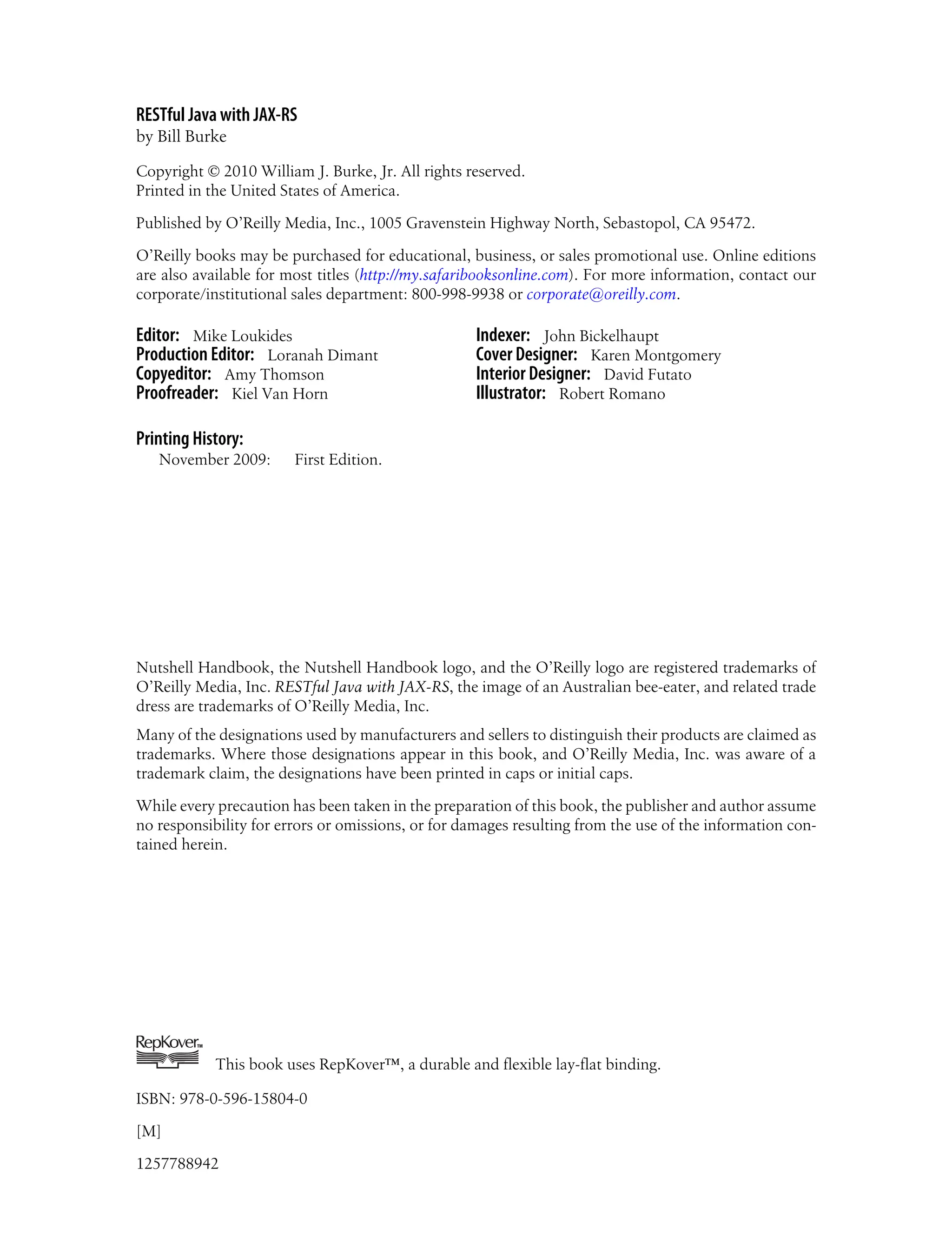 RESTful Java with JAX-RS
by Bill Burke
Copyright © 2010 William J. Burke, Jr. All rights reserved.
Printed in the United States of America.
Published by O’Reilly Media, Inc., 1005 Gravenstein Highway North, Sebastopol, CA 95472.
O’Reilly books may be purchased for educational, business, or sales promotional use. Online editions
are also available for most titles (http://my.safaribooksonline.com). For more information, contact our
corporate/institutional sales department: 800-998-9938 or corporate@oreilly.com.
Editor: Mike Loukides
Production Editor: Loranah Dimant
Copyeditor: Amy Thomson
Proofreader: Kiel Van Horn
Indexer: John Bickelhaupt
Cover Designer: Karen Montgomery
Interior Designer: David Futato
Illustrator: Robert Romano
Printing History:
November 2009: First Edition.
Nutshell Handbook, the Nutshell Handbook logo, and the O’Reilly logo are registered trademarks of
O’Reilly Media, Inc. RESTful Java with JAX-RS, the image of an Australian bee-eater, and related trade
dress are trademarks of O’Reilly Media, Inc.
Many of the designations used by manufacturers and sellers to distinguish their products are claimed as
trademarks. Where those designations appear in this book, and O’Reilly Media, Inc. was aware of a
trademark claim, the designations have been printed in caps or initial caps.
While every precaution has been taken in the preparation of this book, the publisher and author assume
no responsibility for errors or omissions, or for damages resulting from the use of the information con-
tained herein.
TM
This book uses RepKover™, a durable and flexible lay-flat binding.
ISBN: 978-0-596-15804-0
[M]
1257788942
 