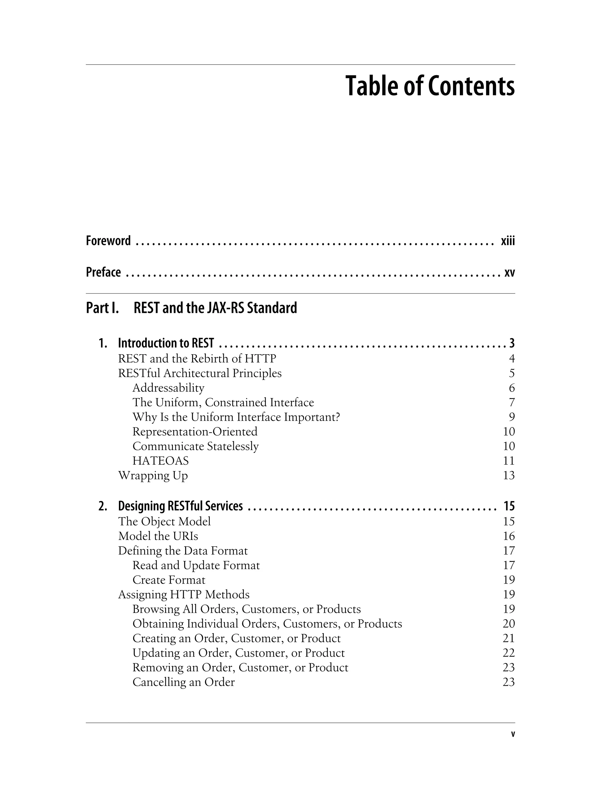 Table of Contents
Foreword . . . . . . . . . . . . . . . . . . . . . . . . . . . . . . . . . . . . . . . . . . . . . . . . . . . . . . . . . . . . . . . . . . xiii
Preface . . . . . . . . . . . . . . . . . . . . . . . . . . . . . . . . . . . . . . . . . . . . . . . . . . . . . . . . . . . . . . . . . . . . . xv
Part I. REST and the JAX-RS Standard
1. Introduction to REST . . . . . . . . . . . . . . . . . . . . . . . . . . . . . . . . . . . . . . . . . . . . . . . . . . . . . 3
REST and the Rebirth of HTTP 4
RESTful Architectural Principles 5
Addressability 6
The Uniform, Constrained Interface 7
Why Is the Uniform Interface Important? 9
Representation-Oriented 10
Communicate Statelessly 10
HATEOAS 11
Wrapping Up 13
2. Designing RESTful Services . . . . . . . . . . . . . . . . . . . . . . . . . . . . . . . . . . . . . . . . . . . . . . 15
The Object Model 15
Model the URIs 16
Defining the Data Format 17
Read and Update Format 17
Create Format 19
Assigning HTTP Methods 19
Browsing All Orders, Customers, or Products 19
Obtaining Individual Orders, Customers, or Products 20
Creating an Order, Customer, or Product 21
Updating an Order, Customer, or Product 22
Removing an Order, Customer, or Product 23
Cancelling an Order 23
v
 