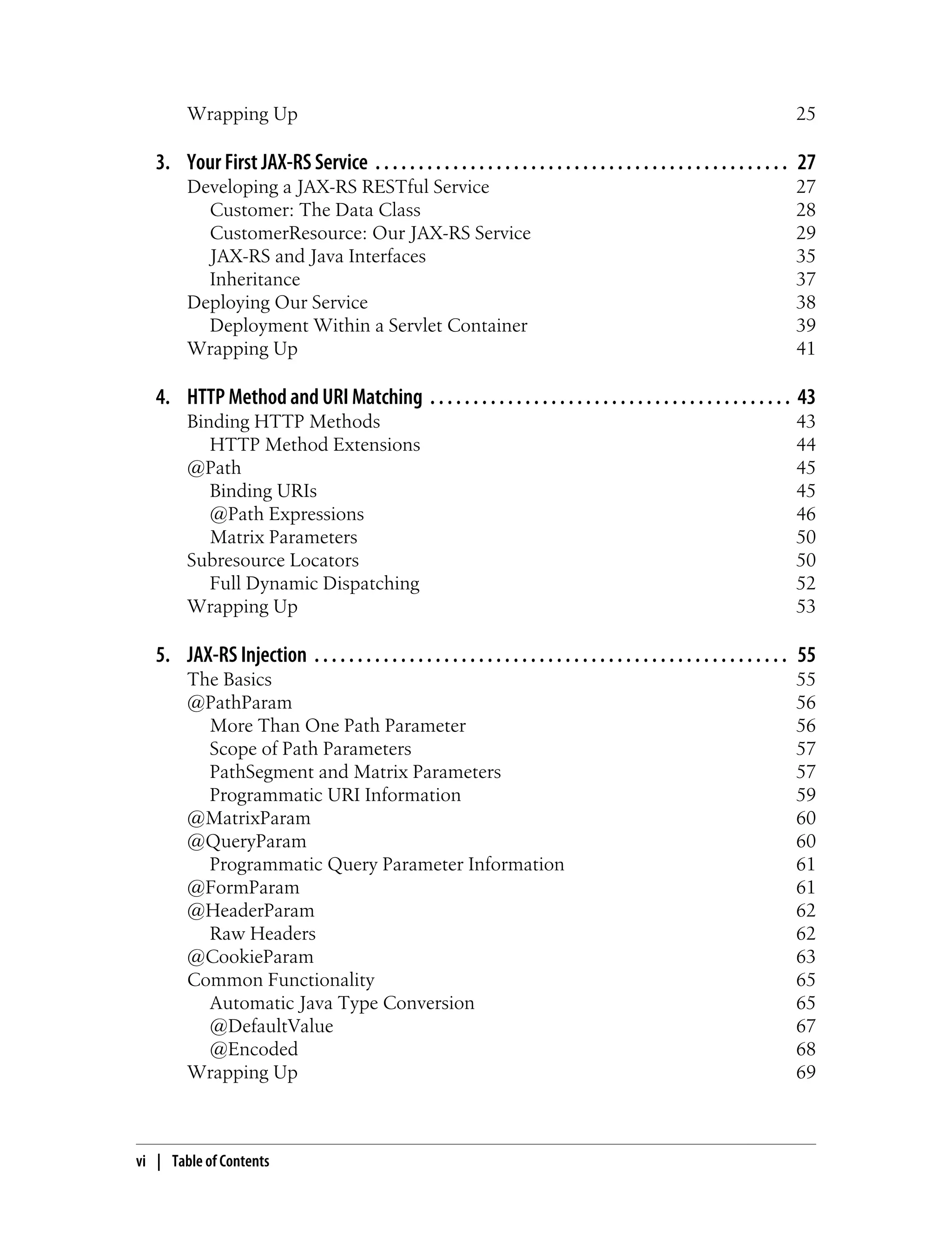 Wrapping Up 25
3. Your First JAX-RS Service . . . . . . . . . . . . . . . . . . . . . . . . . . . . . . . . . . . . . . . . . . . . . . . . 27
Developing a JAX-RS RESTful Service 27
Customer: The Data Class 28
CustomerResource: Our JAX-RS Service 29
JAX-RS and Java Interfaces 35
Inheritance 37
Deploying Our Service 38
Deployment Within a Servlet Container 39
Wrapping Up 41
4. HTTP Method and URI Matching . . . . . . . . . . . . . . . . . . . . . . . . . . . . . . . . . . . . . . . . . . 43
Binding HTTP Methods 43
HTTP Method Extensions 44
@Path 45
Binding URIs 45
@Path Expressions 46
Matrix Parameters 50
Subresource Locators 50
Full Dynamic Dispatching 52
Wrapping Up 53
5. JAX-RS Injection . . . . . . . . . . . . . . . . . . . . . . . . . . . . . . . . . . . . . . . . . . . . . . . . . . . . . . . 55
The Basics 55
@PathParam 56
More Than One Path Parameter 56
Scope of Path Parameters 57
PathSegment and Matrix Parameters 57
Programmatic URI Information 59
@MatrixParam 60
@QueryParam 60
Programmatic Query Parameter Information 61
@FormParam 61
@HeaderParam 62
Raw Headers 62
@CookieParam 63
Common Functionality 65
Automatic Java Type Conversion 65
@DefaultValue 67
@Encoded 68
Wrapping Up 69
vi | Table of Contents
 