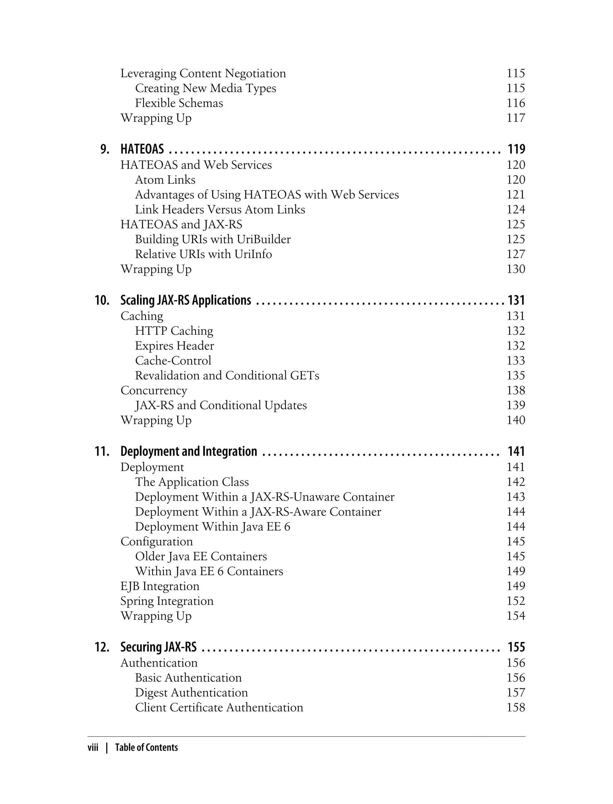 Leveraging Content Negotiation 115
Creating New Media Types 115
Flexible Schemas 116
Wrapping Up 117
9. HATEOAS . . . . . . . . . . . . . . . . . . . . . . . . . . . . . . . . . . . . . . . . . . . . . . . . . . . . . . . . . . . . 119
HATEOAS and Web Services 120
Atom Links 120
Advantages of Using HATEOAS with Web Services 121
Link Headers Versus Atom Links 124
HATEOAS and JAX-RS 125
Building URIs with UriBuilder 125
Relative URIs with UriInfo 127
Wrapping Up 130
10. Scaling JAX-RS Applications . . . . . . . . . . . . . . . . . . . . . . . . . . . . . . . . . . . . . . . . . . . . . 131
Caching 131
HTTP Caching 132
Expires Header 132
Cache-Control 133
Revalidation and Conditional GETs 135
Concurrency 138
JAX-RS and Conditional Updates 139
Wrapping Up 140
11. Deployment and Integration . . . . . . . . . . . . . . . . . . . . . . . . . . . . . . . . . . . . . . . . . . . 141
Deployment 141
The Application Class 142
Deployment Within a JAX-RS-Unaware Container 143
Deployment Within a JAX-RS-Aware Container 144
Deployment Within Java EE 6 144
Configuration 145
Older Java EE Containers 145
Within Java EE 6 Containers 149
EJB Integration 149
Spring Integration 152
Wrapping Up 154
12. Securing JAX-RS . . . . . . . . . . . . . . . . . . . . . . . . . . . . . . . . . . . . . . . . . . . . . . . . . . . . . . 155
Authentication 156
Basic Authentication 156
Digest Authentication 157
Client Certificate Authentication 158
viii | Table of Contents
 