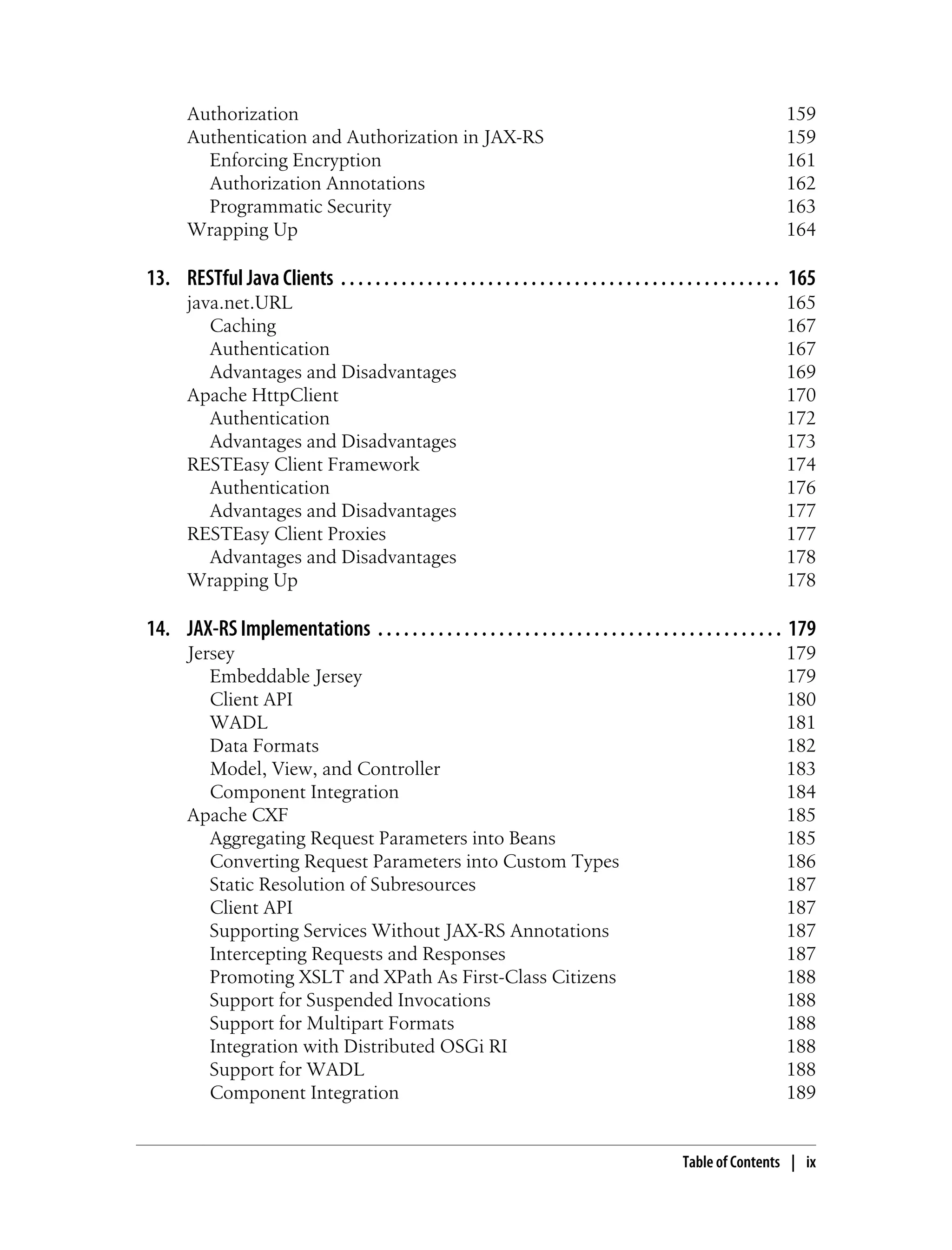 Authorization 159
Authentication and Authorization in JAX-RS 159
Enforcing Encryption 161
Authorization Annotations 162
Programmatic Security 163
Wrapping Up 164
13. RESTful Java Clients . . . . . . . . . . . . . . . . . . . . . . . . . . . . . . . . . . . . . . . . . . . . . . . . . . . 165
java.net.URL 165
Caching 167
Authentication 167
Advantages and Disadvantages 169
Apache HttpClient 170
Authentication 172
Advantages and Disadvantages 173
RESTEasy Client Framework 174
Authentication 176
Advantages and Disadvantages 177
RESTEasy Client Proxies 177
Advantages and Disadvantages 178
Wrapping Up 178
14. JAX-RS Implementations . . . . . . . . . . . . . . . . . . . . . . . . . . . . . . . . . . . . . . . . . . . . . . . 179
Jersey 179
Embeddable Jersey 179
Client API 180
WADL 181
Data Formats 182
Model, View, and Controller 183
Component Integration 184
Apache CXF 185
Aggregating Request Parameters into Beans 185
Converting Request Parameters into Custom Types 186
Static Resolution of Subresources 187
Client API 187
Supporting Services Without JAX-RS Annotations 187
Intercepting Requests and Responses 187
Promoting XSLT and XPath As First-Class Citizens 188
Support for Suspended Invocations 188
Support for Multipart Formats 188
Integration with Distributed OSGi RI 188
Support for WADL 188
Component Integration 189
Table of Contents | ix
 