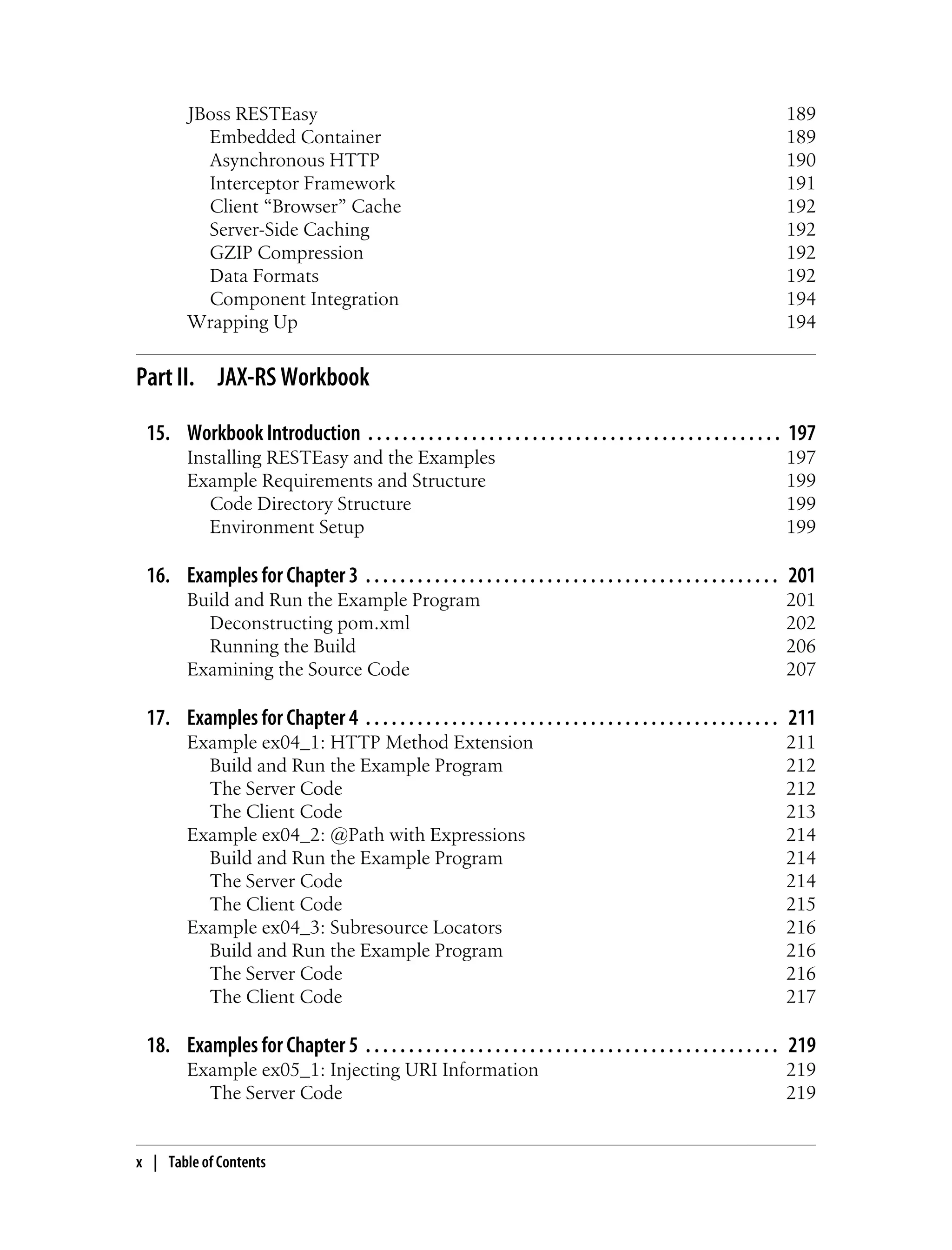 JBoss RESTEasy 189
Embedded Container 189
Asynchronous HTTP 190
Interceptor Framework 191
Client “Browser” Cache 192
Server-Side Caching 192
GZIP Compression 192
Data Formats 192
Component Integration 194
Wrapping Up 194
Part II. JAX-RS Workbook
15. Workbook Introduction . . . . . . . . . . . . . . . . . . . . . . . . . . . . . . . . . . . . . . . . . . . . . . . . 197
Installing RESTEasy and the Examples 197
Example Requirements and Structure 199
Code Directory Structure 199
Environment Setup 199
16. Examples for Chapter 3 . . . . . . . . . . . . . . . . . . . . . . . . . . . . . . . . . . . . . . . . . . . . . . . . 201
Build and Run the Example Program 201
Deconstructing pom.xml 202
Running the Build 206
Examining the Source Code 207
17. Examples for Chapter 4 . . . . . . . . . . . . . . . . . . . . . . . . . . . . . . . . . . . . . . . . . . . . . . . . 211
Example ex04_1: HTTP Method Extension 211
Build and Run the Example Program 212
The Server Code 212
The Client Code 213
Example ex04_2: @Path with Expressions 214
Build and Run the Example Program 214
The Server Code 214
The Client Code 215
Example ex04_3: Subresource Locators 216
Build and Run the Example Program 216
The Server Code 216
The Client Code 217
18. Examples for Chapter 5 . . . . . . . . . . . . . . . . . . . . . . . . . . . . . . . . . . . . . . . . . . . . . . . . 219
Example ex05_1: Injecting URI Information 219
The Server Code 219
x | Table of Contents
 