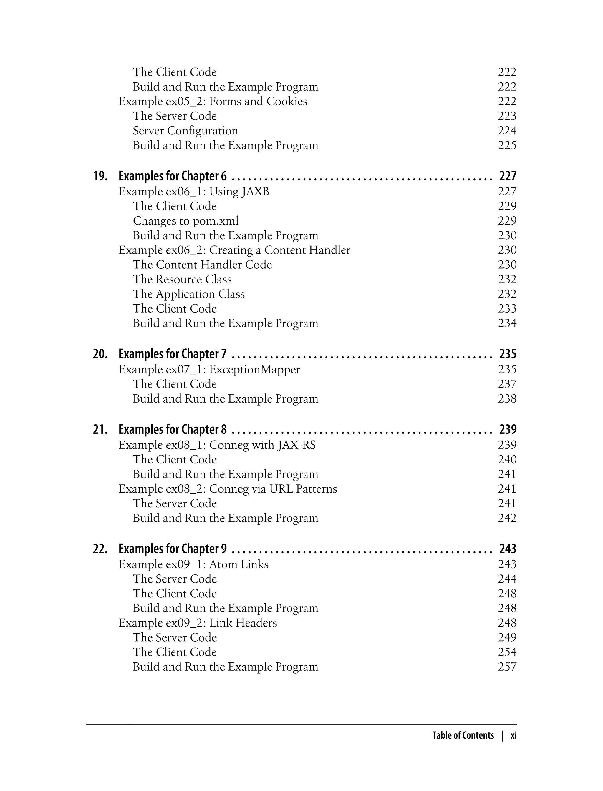 The Client Code 222
Build and Run the Example Program 222
Example ex05_2: Forms and Cookies 222
The Server Code 223
Server Configuration 224
Build and Run the Example Program 225
19. Examples for Chapter 6 . . . . . . . . . . . . . . . . . . . . . . . . . . . . . . . . . . . . . . . . . . . . . . . . 227
Example ex06_1: Using JAXB 227
The Client Code 229
Changes to pom.xml 229
Build and Run the Example Program 230
Example ex06_2: Creating a Content Handler 230
The Content Handler Code 230
The Resource Class 232
The Application Class 232
The Client Code 233
Build and Run the Example Program 234
20. Examples for Chapter 7 . . . . . . . . . . . . . . . . . . . . . . . . . . . . . . . . . . . . . . . . . . . . . . . . 235
Example ex07_1: ExceptionMapper 235
The Client Code 237
Build and Run the Example Program 238
21. Examples for Chapter 8 . . . . . . . . . . . . . . . . . . . . . . . . . . . . . . . . . . . . . . . . . . . . . . . . 239
Example ex08_1: Conneg with JAX-RS 239
The Client Code 240
Build and Run the Example Program 241
Example ex08_2: Conneg via URL Patterns 241
The Server Code 241
Build and Run the Example Program 242
22. Examples for Chapter 9 . . . . . . . . . . . . . . . . . . . . . . . . . . . . . . . . . . . . . . . . . . . . . . . . 243
Example ex09_1: Atom Links 243
The Server Code 244
The Client Code 248
Build and Run the Example Program 248
Example ex09_2: Link Headers 248
The Server Code 249
The Client Code 254
Build and Run the Example Program 257
Table of Contents | xi
 