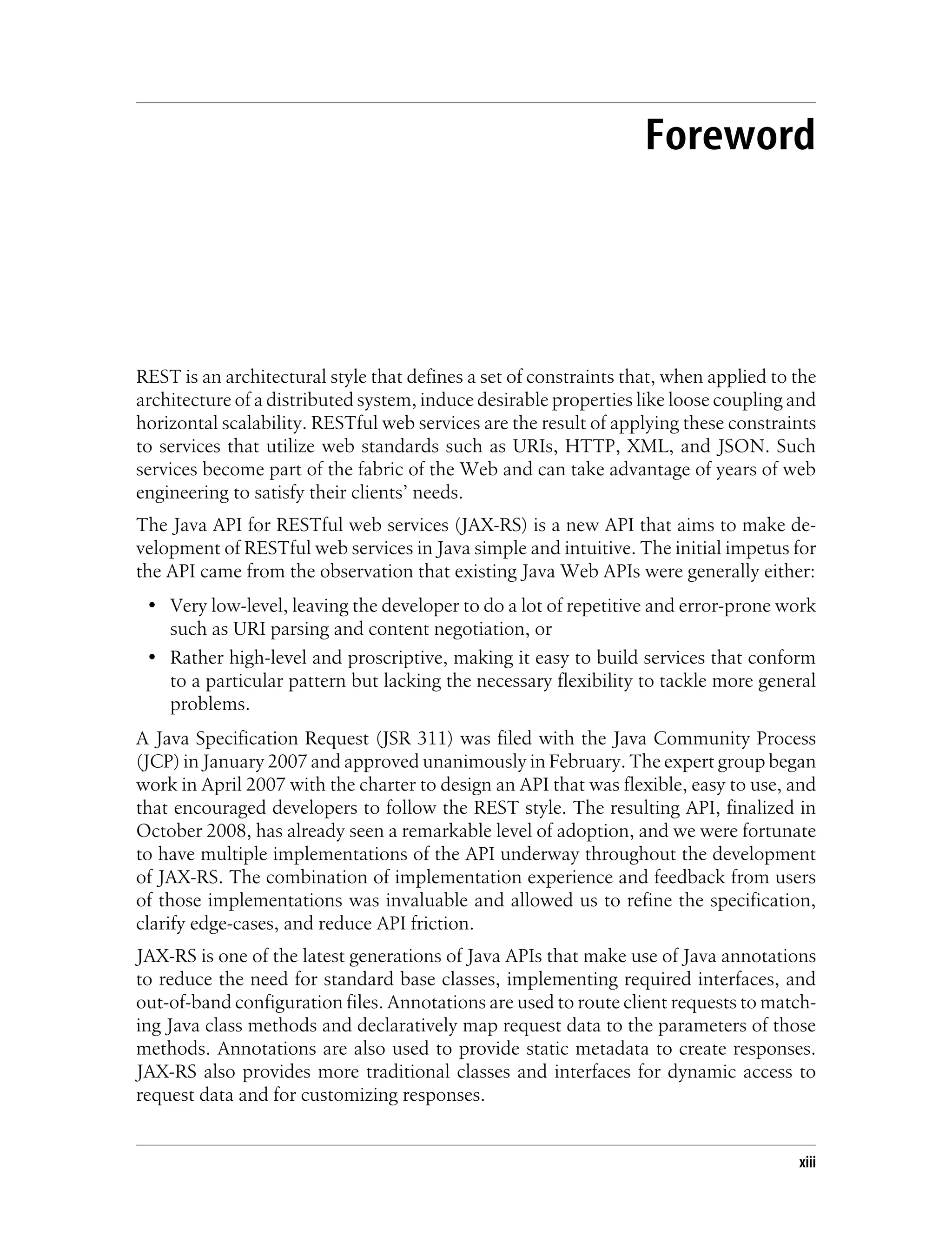 Foreword
REST is an architectural style that defines a set of constraints that, when applied to the
architecture of a distributed system, induce desirable properties like loose coupling and
horizontal scalability. RESTful web services are the result of applying these constraints
to services that utilize web standards such as URIs, HTTP, XML, and JSON. Such
services become part of the fabric of the Web and can take advantage of years of web
engineering to satisfy their clients’ needs.
The Java API for RESTful web services (JAX-RS) is a new API that aims to make de-
velopment of RESTful web services in Java simple and intuitive. The initial impetus for
the API came from the observation that existing Java Web APIs were generally either:
• Very low-level, leaving the developer to do a lot of repetitive and error-prone work
such as URI parsing and content negotiation, or
• Rather high-level and proscriptive, making it easy to build services that conform
to a particular pattern but lacking the necessary flexibility to tackle more general
problems.
A Java Specification Request (JSR 311) was filed with the Java Community Process
(JCP) in January 2007 and approved unanimously in February. The expert group began
work in April 2007 with the charter to design an API that was flexible, easy to use, and
that encouraged developers to follow the REST style. The resulting API, finalized in
October 2008, has already seen a remarkable level of adoption, and we were fortunate
to have multiple implementations of the API underway throughout the development
of JAX-RS. The combination of implementation experience and feedback from users
of those implementations was invaluable and allowed us to refine the specification,
clarify edge-cases, and reduce API friction.
JAX-RS is one of the latest generations of Java APIs that make use of Java annotations
to reduce the need for standard base classes, implementing required interfaces, and
out-of-band configuration files. Annotations are used to route client requests to match-
ing Java class methods and declaratively map request data to the parameters of those
methods. Annotations are also used to provide static metadata to create responses.
JAX-RS also provides more traditional classes and interfaces for dynamic access to
request data and for customizing responses.
xiii
 