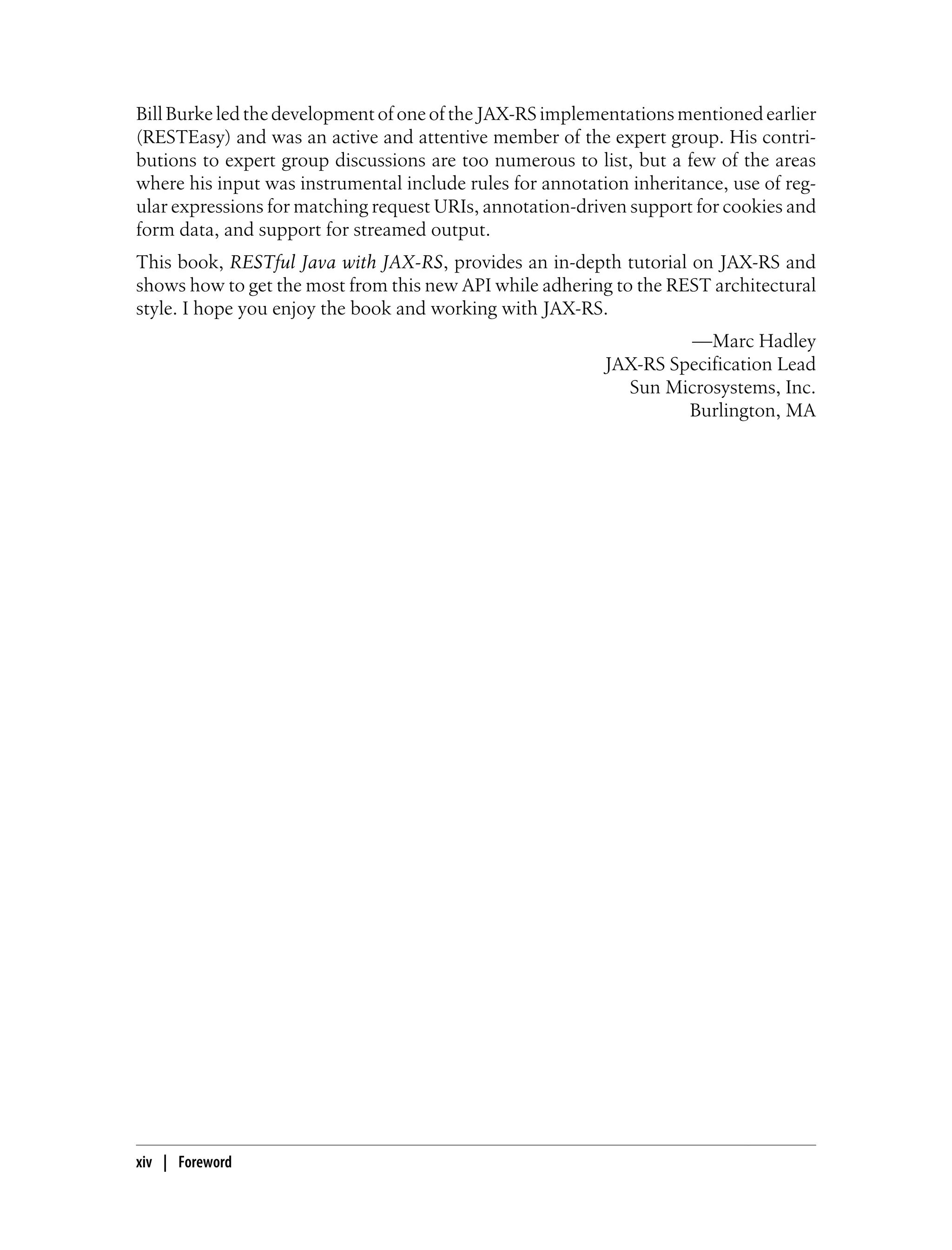 Bill Burke led the development of one of the JAX-RS implementations mentioned earlier
(RESTEasy) and was an active and attentive member of the expert group. His contri-
butions to expert group discussions are too numerous to list, but a few of the areas
where his input was instrumental include rules for annotation inheritance, use of reg-
ular expressions for matching request URIs, annotation-driven support for cookies and
form data, and support for streamed output.
This book, RESTful Java with JAX-RS, provides an in-depth tutorial on JAX-RS and
shows how to get the most from this new API while adhering to the REST architectural
style. I hope you enjoy the book and working with JAX-RS.
—Marc Hadley
JAX-RS Specification Lead
Sun Microsystems, Inc.
Burlington, MA
xiv | Foreword
 