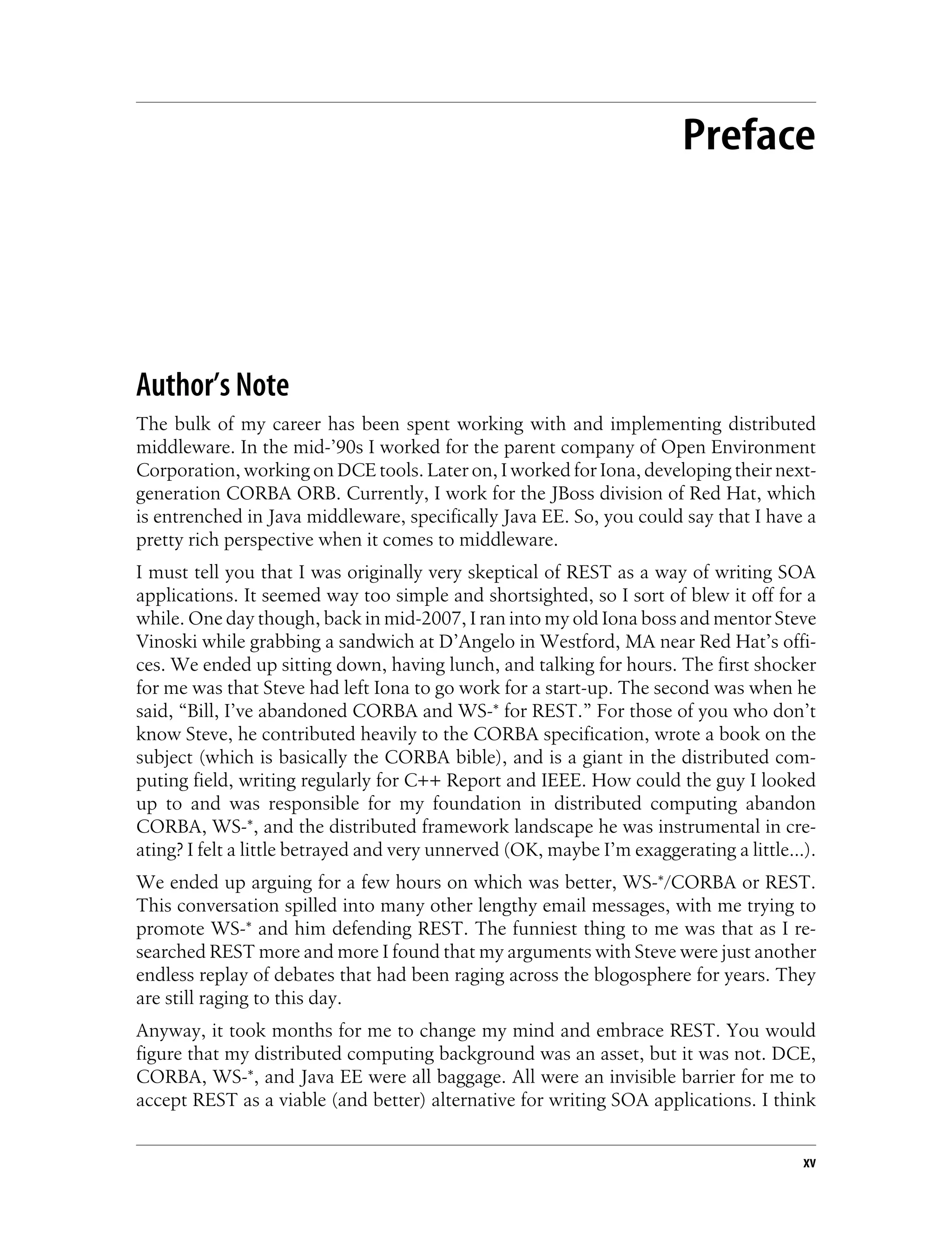 Preface
Author’s Note
The bulk of my career has been spent working with and implementing distributed
middleware. In the mid-’90s I worked for the parent company of Open Environment
Corporation, working on DCE tools. Later on, I worked for Iona, developing their next-
generation CORBA ORB. Currently, I work for the JBoss division of Red Hat, which
is entrenched in Java middleware, specifically Java EE. So, you could say that I have a
pretty rich perspective when it comes to middleware.
I must tell you that I was originally very skeptical of REST as a way of writing SOA
applications. It seemed way too simple and shortsighted, so I sort of blew it off for a
while. One day though, back in mid-2007, I ran into my old Iona boss and mentor Steve
Vinoski while grabbing a sandwich at D’Angelo in Westford, MA near Red Hat’s offi-
ces. We ended up sitting down, having lunch, and talking for hours. The first shocker
for me was that Steve had left Iona to go work for a start-up. The second was when he
said, “Bill, I’ve abandoned CORBA and WS-* for REST.” For those of you who don’t
know Steve, he contributed heavily to the CORBA specification, wrote a book on the
subject (which is basically the CORBA bible), and is a giant in the distributed com-
puting field, writing regularly for C++ Report and IEEE. How could the guy I looked
up to and was responsible for my foundation in distributed computing abandon
CORBA, WS-*, and the distributed framework landscape he was instrumental in cre-
ating? I felt a little betrayed and very unnerved (OK, maybe I’m exaggerating a little…).
We ended up arguing for a few hours on which was better, WS-*/CORBA or REST.
This conversation spilled into many other lengthy email messages, with me trying to
promote WS-* and him defending REST. The funniest thing to me was that as I re-
searched REST more and more I found that my arguments with Steve were just another
endless replay of debates that had been raging across the blogosphere for years. They
are still raging to this day.
Anyway, it took months for me to change my mind and embrace REST. You would
figure that my distributed computing background was an asset, but it was not. DCE,
CORBA, WS-*, and Java EE were all baggage. All were an invisible barrier for me to
accept REST as a viable (and better) alternative for writing SOA applications. I think
xv
 