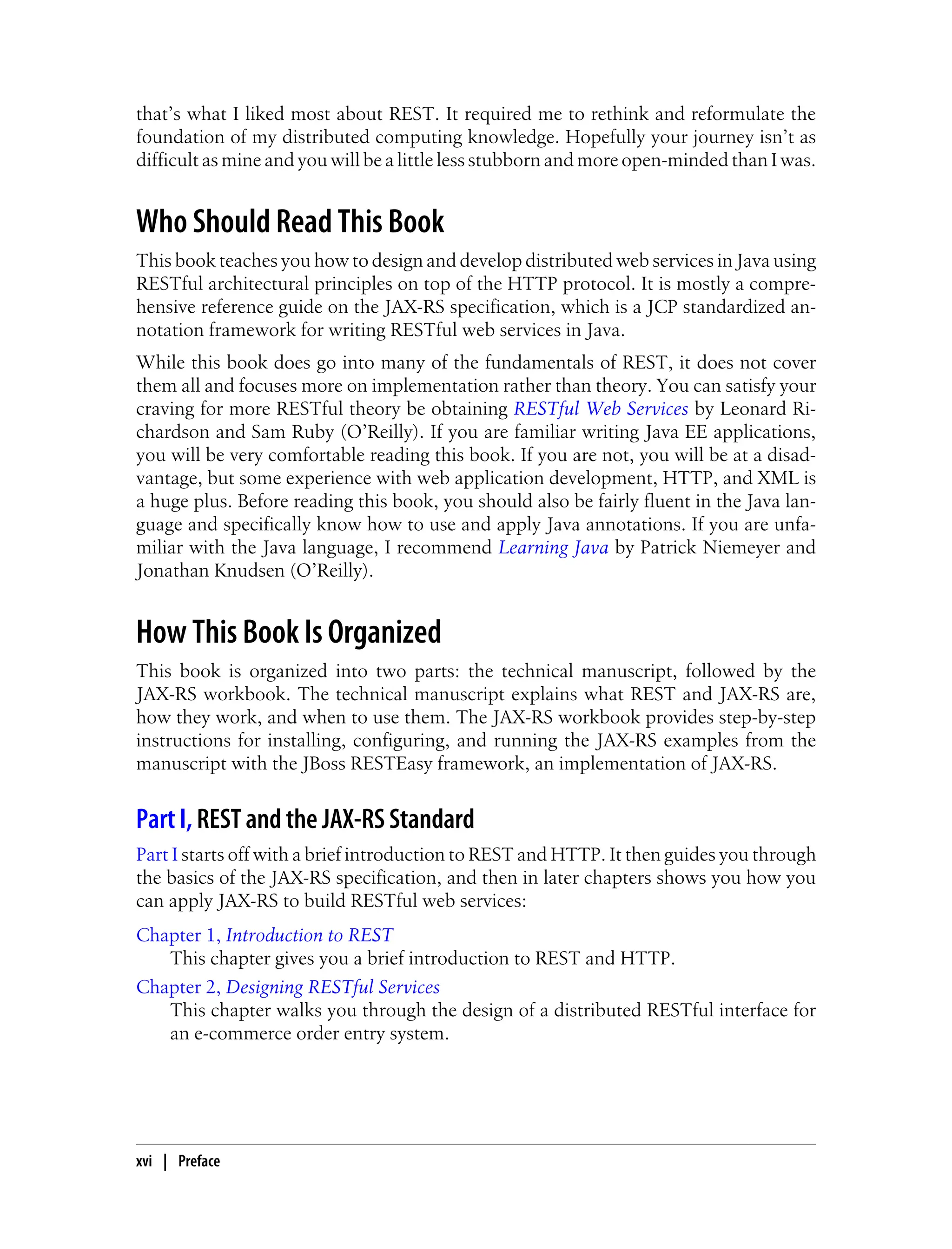 that’s what I liked most about REST. It required me to rethink and reformulate the
foundation of my distributed computing knowledge. Hopefully your journey isn’t as
difficult as mine and you will be a little less stubborn and more open-minded than I was.
Who Should Read This Book
This book teaches you how to design and develop distributed web services in Java using
RESTful architectural principles on top of the HTTP protocol. It is mostly a compre-
hensive reference guide on the JAX-RS specification, which is a JCP standardized an-
notation framework for writing RESTful web services in Java.
While this book does go into many of the fundamentals of REST, it does not cover
them all and focuses more on implementation rather than theory. You can satisfy your
craving for more RESTful theory be obtaining RESTful Web Services by Leonard Ri-
chardson and Sam Ruby (O’Reilly). If you are familiar writing Java EE applications,
you will be very comfortable reading this book. If you are not, you will be at a disad-
vantage, but some experience with web application development, HTTP, and XML is
a huge plus. Before reading this book, you should also be fairly fluent in the Java lan-
guage and specifically know how to use and apply Java annotations. If you are unfa-
miliar with the Java language, I recommend Learning Java by Patrick Niemeyer and
Jonathan Knudsen (O’Reilly).
How This Book Is Organized
This book is organized into two parts: the technical manuscript, followed by the
JAX-RS workbook. The technical manuscript explains what REST and JAX-RS are,
how they work, and when to use them. The JAX-RS workbook provides step-by-step
instructions for installing, configuring, and running the JAX-RS examples from the
manuscript with the JBoss RESTEasy framework, an implementation of JAX-RS.
Part I, REST and the JAX-RS Standard
Part I starts off with a brief introduction to REST and HTTP. It then guides you through
the basics of the JAX-RS specification, and then in later chapters shows you how you
can apply JAX-RS to build RESTful web services:
Chapter 1, Introduction to REST
This chapter gives you a brief introduction to REST and HTTP.
Chapter 2, Designing RESTful Services
This chapter walks you through the design of a distributed RESTful interface for
an e-commerce order entry system.
xvi | Preface
 