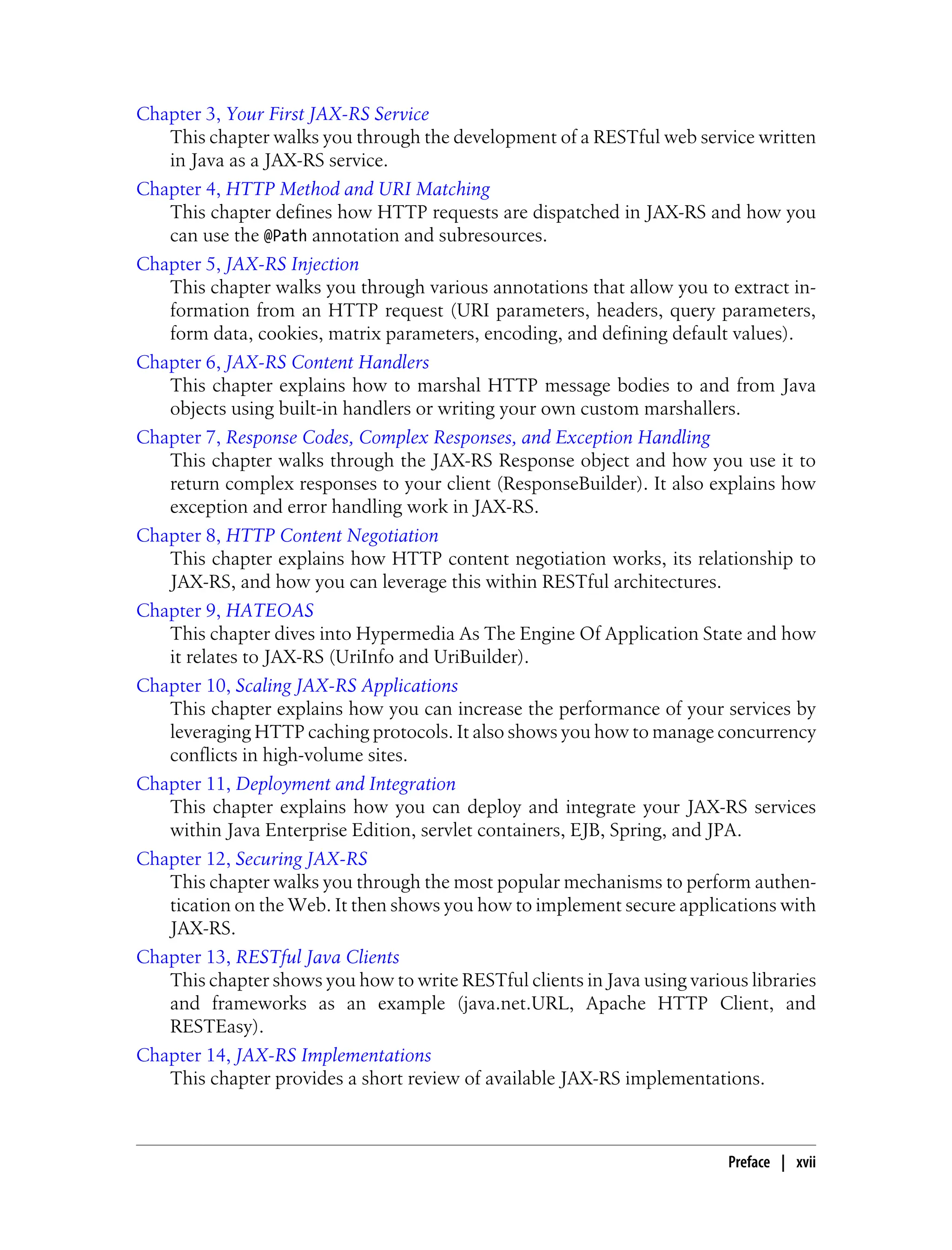 Chapter 3, Your First JAX-RS Service
This chapter walks you through the development of a RESTful web service written
in Java as a JAX-RS service.
Chapter 4, HTTP Method and URI Matching
This chapter defines how HTTP requests are dispatched in JAX-RS and how you
can use the @Path annotation and subresources.
Chapter 5, JAX-RS Injection
This chapter walks you through various annotations that allow you to extract in-
formation from an HTTP request (URI parameters, headers, query parameters,
form data, cookies, matrix parameters, encoding, and defining default values).
Chapter 6, JAX-RS Content Handlers
This chapter explains how to marshal HTTP message bodies to and from Java
objects using built-in handlers or writing your own custom marshallers.
Chapter 7, Response Codes, Complex Responses, and Exception Handling
This chapter walks through the JAX-RS Response object and how you use it to
return complex responses to your client (ResponseBuilder). It also explains how
exception and error handling work in JAX-RS.
Chapter 8, HTTP Content Negotiation
This chapter explains how HTTP content negotiation works, its relationship to
JAX-RS, and how you can leverage this within RESTful architectures.
Chapter 9, HATEOAS
This chapter dives into Hypermedia As The Engine Of Application State and how
it relates to JAX-RS (UriInfo and UriBuilder).
Chapter 10, Scaling JAX-RS Applications
This chapter explains how you can increase the performance of your services by
leveraging HTTP caching protocols. It also shows you how to manage concurrency
conflicts in high-volume sites.
Chapter 11, Deployment and Integration
This chapter explains how you can deploy and integrate your JAX-RS services
within Java Enterprise Edition, servlet containers, EJB, Spring, and JPA.
Chapter 12, Securing JAX-RS
This chapter walks you through the most popular mechanisms to perform authen-
tication on the Web. It then shows you how to implement secure applications with
JAX-RS.
Chapter 13, RESTful Java Clients
This chapter shows you how to write RESTful clients in Java using various libraries
and frameworks as an example (java.net.URL, Apache HTTP Client, and
RESTEasy).
Chapter 14, JAX-RS Implementations
This chapter provides a short review of available JAX-RS implementations.
Preface | xvii
 