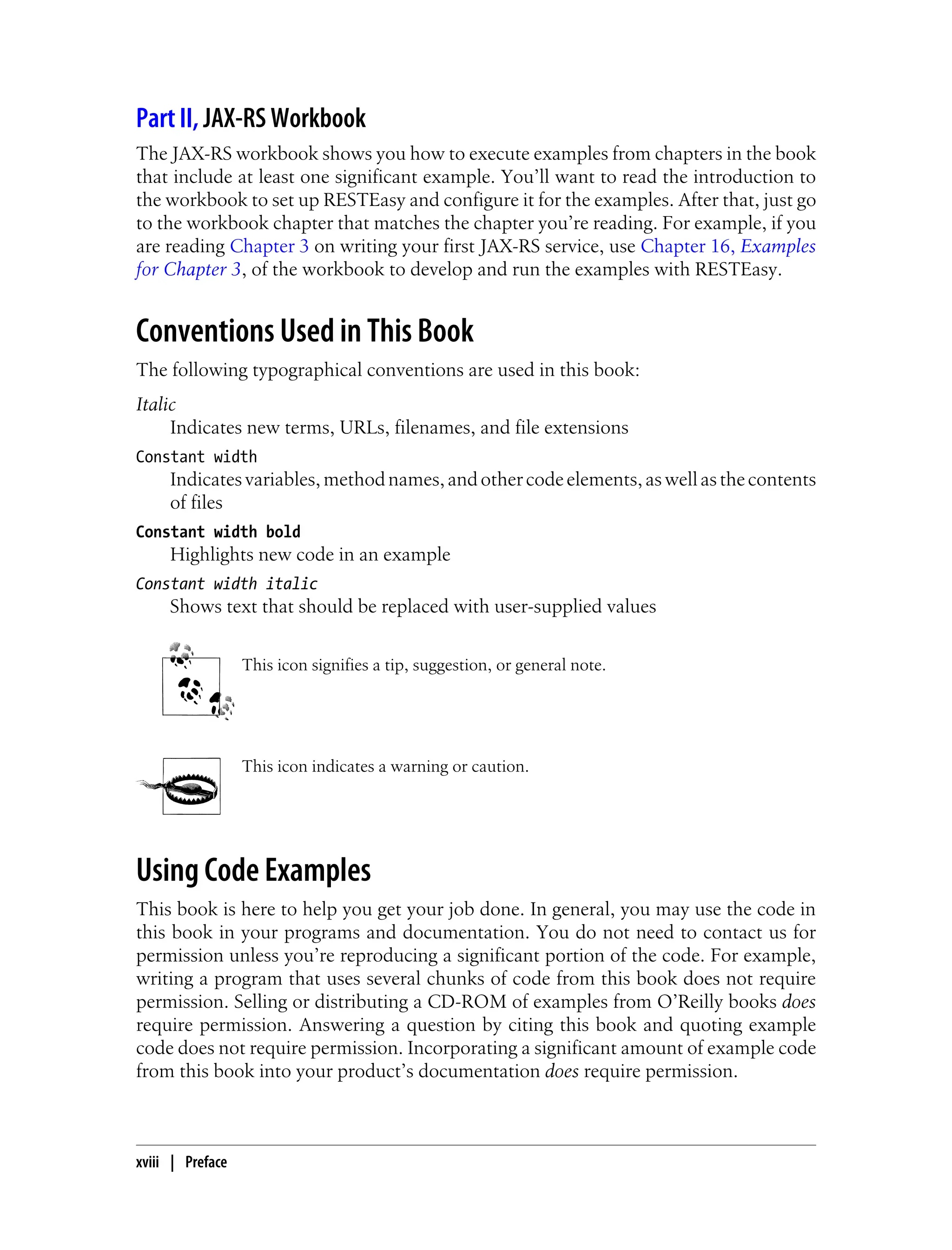 Part II, JAX-RS Workbook
The JAX-RS workbook shows you how to execute examples from chapters in the book
that include at least one significant example. You’ll want to read the introduction to
the workbook to set up RESTEasy and configure it for the examples. After that, just go
to the workbook chapter that matches the chapter you’re reading. For example, if you
are reading Chapter 3 on writing your first JAX-RS service, use Chapter 16, Examples
for Chapter 3, of the workbook to develop and run the examples with RESTEasy.
Conventions Used in This Book
The following typographical conventions are used in this book:
Italic
Indicates new terms, URLs, filenames, and file extensions
Constant width
Indicatesvariables,methodnames,andothercodeelements,aswellasthecontents
of files
Constant width bold
Highlights new code in an example
Constant width italic
Shows text that should be replaced with user-supplied values
This icon signifies a tip, suggestion, or general note.
This icon indicates a warning or caution.
Using Code Examples
This book is here to help you get your job done. In general, you may use the code in
this book in your programs and documentation. You do not need to contact us for
permission unless you’re reproducing a significant portion of the code. For example,
writing a program that uses several chunks of code from this book does not require
permission. Selling or distributing a CD-ROM of examples from O’Reilly books does
require permission. Answering a question by citing this book and quoting example
code does not require permission. Incorporating a significant amount of example code
from this book into your product’s documentation does require permission.
xviii | Preface
 