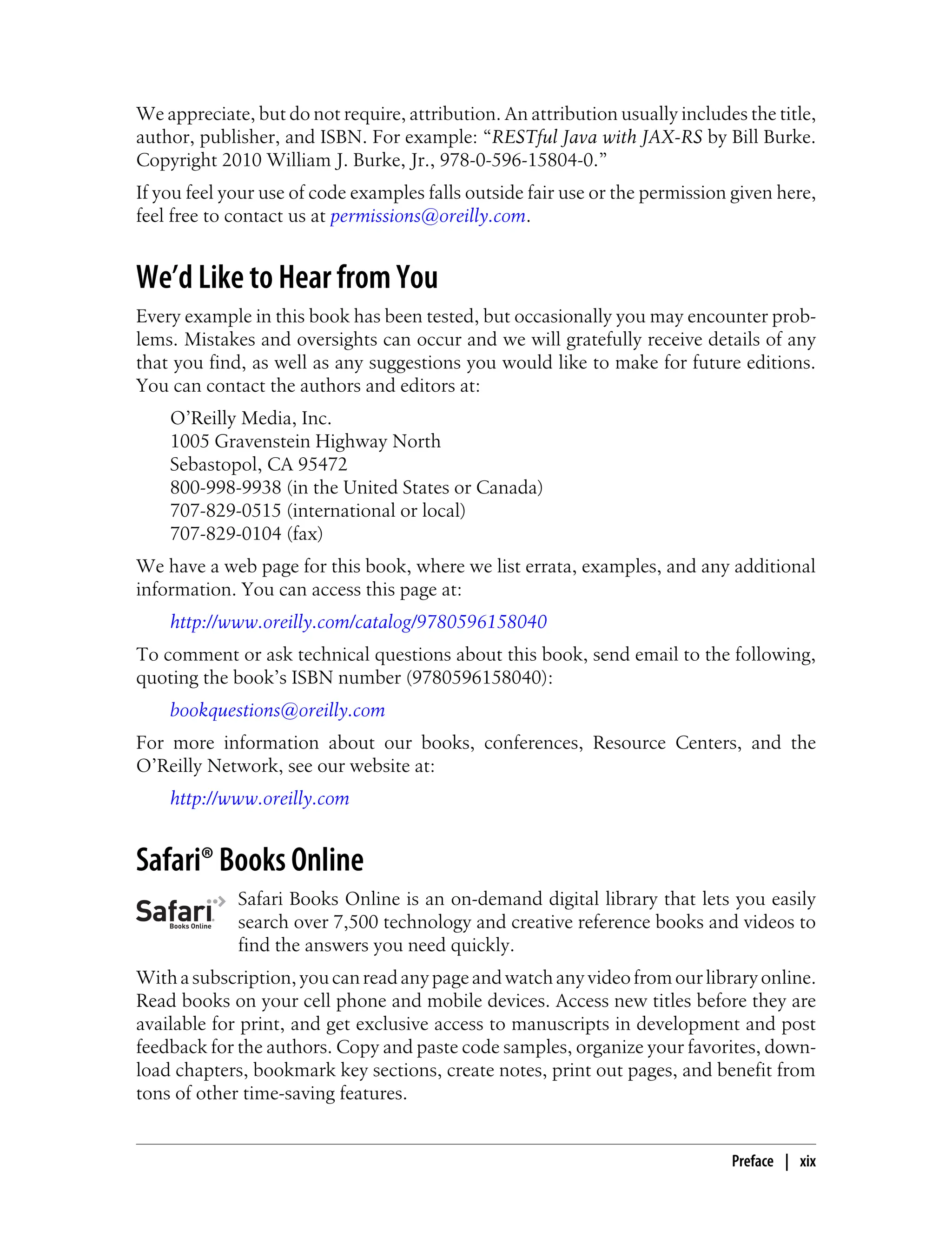We appreciate, but do not require, attribution. An attribution usually includes the title,
author, publisher, and ISBN. For example: “RESTful Java with JAX-RS by Bill Burke.
Copyright 2010 William J. Burke, Jr., 978-0-596-15804-0.”
If you feel your use of code examples falls outside fair use or the permission given here,
feel free to contact us at permissions@oreilly.com.
We’d Like to Hear from You
Every example in this book has been tested, but occasionally you may encounter prob-
lems. Mistakes and oversights can occur and we will gratefully receive details of any
that you find, as well as any suggestions you would like to make for future editions.
You can contact the authors and editors at:
O’Reilly Media, Inc.
1005 Gravenstein Highway North
Sebastopol, CA 95472
800-998-9938 (in the United States or Canada)
707-829-0515 (international or local)
707-829-0104 (fax)
We have a web page for this book, where we list errata, examples, and any additional
information. You can access this page at:
http://www.oreilly.com/catalog/9780596158040
To comment or ask technical questions about this book, send email to the following,
quoting the book’s ISBN number (9780596158040):
bookquestions@oreilly.com
For more information about our books, conferences, Resource Centers, and the
O’Reilly Network, see our website at:
http://www.oreilly.com
Safari® Books Online
Safari Books Online is an on-demand digital library that lets you easily
search over 7,500 technology and creative reference books and videos to
find the answers you need quickly.
Withasubscription,youcanreadanypageandwatchanyvideofromourlibraryonline.
Read books on your cell phone and mobile devices. Access new titles before they are
available for print, and get exclusive access to manuscripts in development and post
feedback for the authors. Copy and paste code samples, organize your favorites, down-
load chapters, bookmark key sections, create notes, print out pages, and benefit from
tons of other time-saving features.
Preface | xix
 