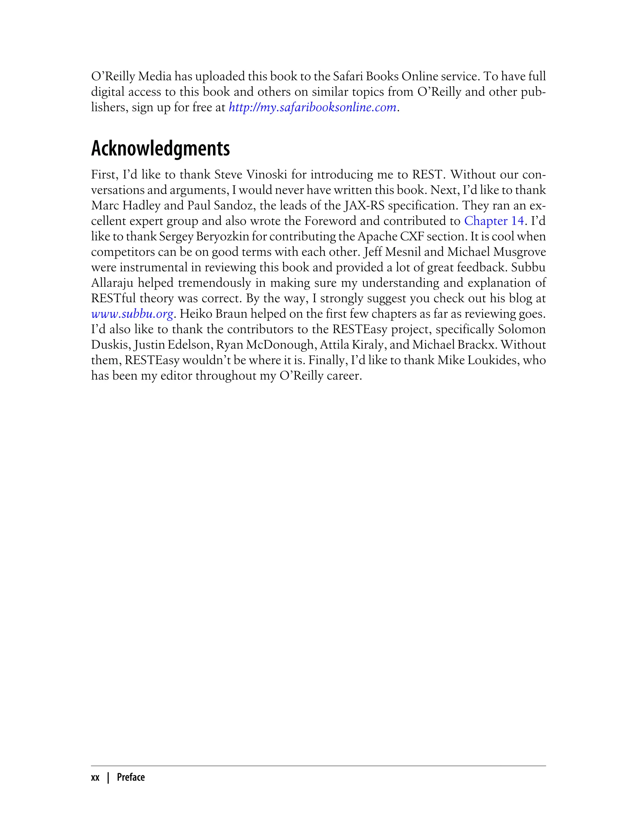 O’Reilly Media has uploaded this book to the Safari Books Online service. To have full
digital access to this book and others on similar topics from O’Reilly and other pub-
lishers, sign up for free at http://my.safaribooksonline.com.
Acknowledgments
First, I’d like to thank Steve Vinoski for introducing me to REST. Without our con-
versations and arguments, I would never have written this book. Next, I’d like to thank
Marc Hadley and Paul Sandoz, the leads of the JAX-RS specification. They ran an ex-
cellent expert group and also wrote the Foreword and contributed to Chapter 14. I’d
like to thank Sergey Beryozkin for contributing the Apache CXF section. It is cool when
competitors can be on good terms with each other. Jeff Mesnil and Michael Musgrove
were instrumental in reviewing this book and provided a lot of great feedback. Subbu
Allaraju helped tremendously in making sure my understanding and explanation of
RESTful theory was correct. By the way, I strongly suggest you check out his blog at
www.subbu.org. Heiko Braun helped on the first few chapters as far as reviewing goes.
I’d also like to thank the contributors to the RESTEasy project, specifically Solomon
Duskis, Justin Edelson, Ryan McDonough, Attila Kiraly, and Michael Brackx. Without
them, RESTEasy wouldn’t be where it is. Finally, I’d like to thank Mike Loukides, who
has been my editor throughout my O’Reilly career.
xx | Preface
 