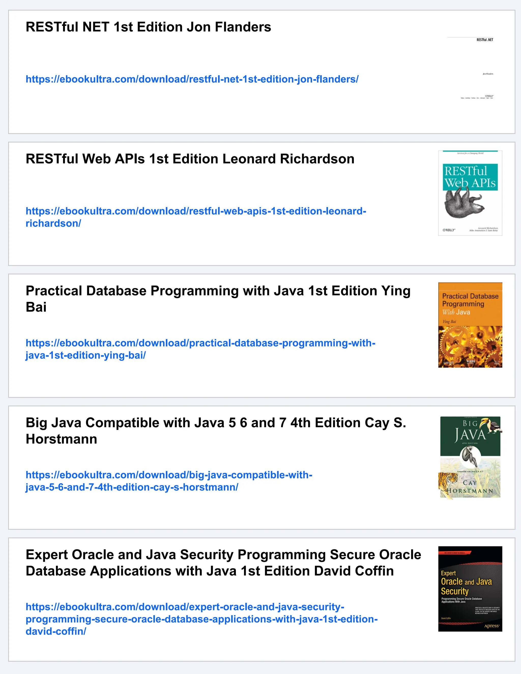 RESTful NET 1st Edition Jon Flanders
https://ebookultra.com/download/restful-net-1st-edition-jon-flanders/
RESTful Web APIs 1st Edition Leonard Richardson
https://ebookultra.com/download/restful-web-apis-1st-edition-leonard-
richardson/
Practical Database Programming with Java 1st Edition Ying
Bai
https://ebookultra.com/download/practical-database-programming-with-
java-1st-edition-ying-bai/
Big Java Compatible with Java 5 6 and 7 4th Edition Cay S.
Horstmann
https://ebookultra.com/download/big-java-compatible-with-
java-5-6-and-7-4th-edition-cay-s-horstmann/
Expert Oracle and Java Security Programming Secure Oracle
Database Applications with Java 1st Edition David Coffin
https://ebookultra.com/download/expert-oracle-and-java-security-
programming-secure-oracle-database-applications-with-java-1st-edition-
david-coffin/
 