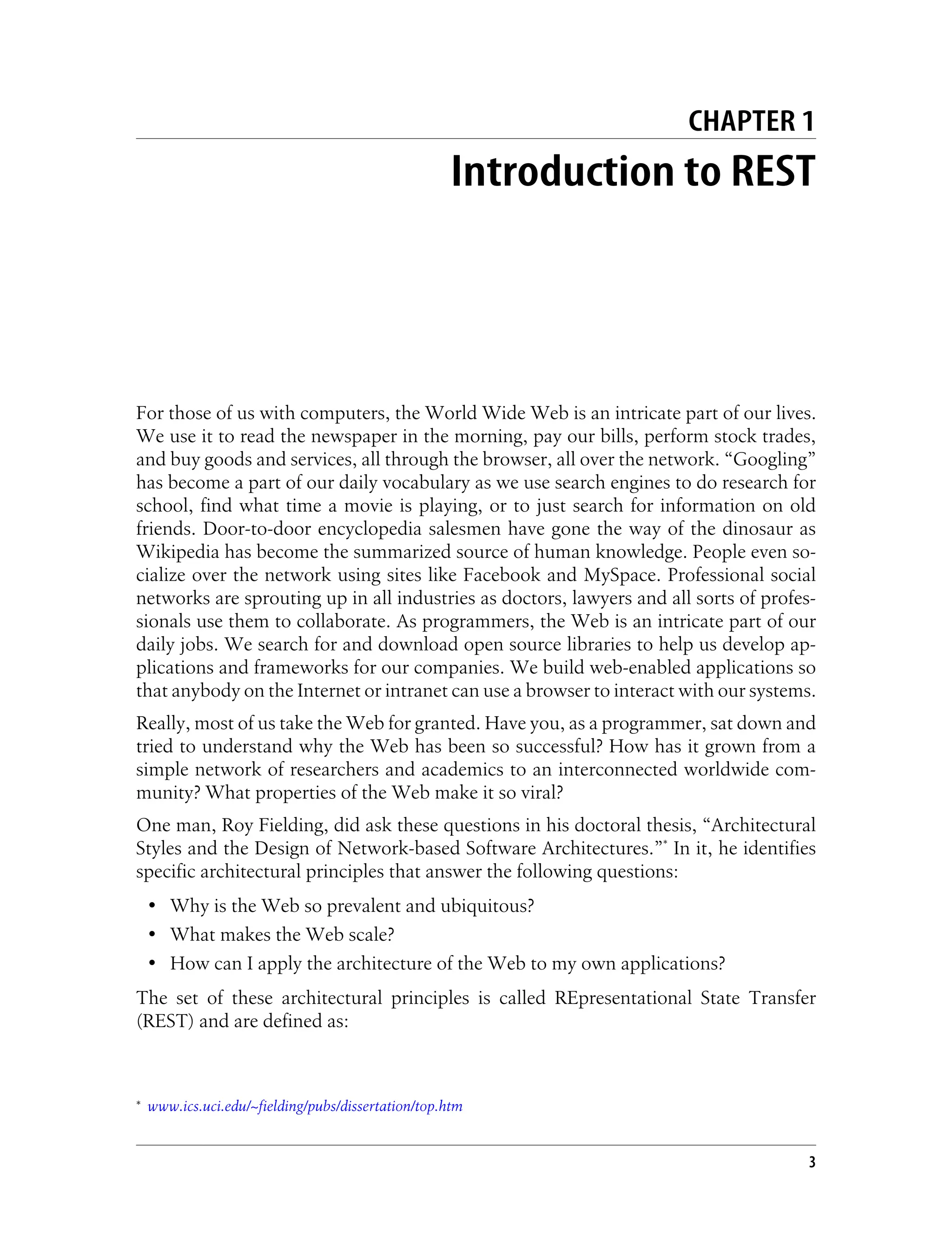 CHAPTER 1
Introduction to REST
For those of us with computers, the World Wide Web is an intricate part of our lives.
We use it to read the newspaper in the morning, pay our bills, perform stock trades,
and buy goods and services, all through the browser, all over the network. “Googling”
has become a part of our daily vocabulary as we use search engines to do research for
school, find what time a movie is playing, or to just search for information on old
friends. Door-to-door encyclopedia salesmen have gone the way of the dinosaur as
Wikipedia has become the summarized source of human knowledge. People even so-
cialize over the network using sites like Facebook and MySpace. Professional social
networks are sprouting up in all industries as doctors, lawyers and all sorts of profes-
sionals use them to collaborate. As programmers, the Web is an intricate part of our
daily jobs. We search for and download open source libraries to help us develop ap-
plications and frameworks for our companies. We build web-enabled applications so
that anybody on the Internet or intranet can use a browser to interact with our systems.
Really, most of us take the Web for granted. Have you, as a programmer, sat down and
tried to understand why the Web has been so successful? How has it grown from a
simple network of researchers and academics to an interconnected worldwide com-
munity? What properties of the Web make it so viral?
One man, Roy Fielding, did ask these questions in his doctoral thesis, “Architectural
Styles and the Design of Network-based Software Architectures.”* In it, he identifies
specific architectural principles that answer the following questions:
• Why is the Web so prevalent and ubiquitous?
• What makes the Web scale?
• How can I apply the architecture of the Web to my own applications?
The set of these architectural principles is called REpresentational State Transfer
(REST) and are defined as:
* www.ics.uci.edu/~fielding/pubs/dissertation/top.htm
3
 
