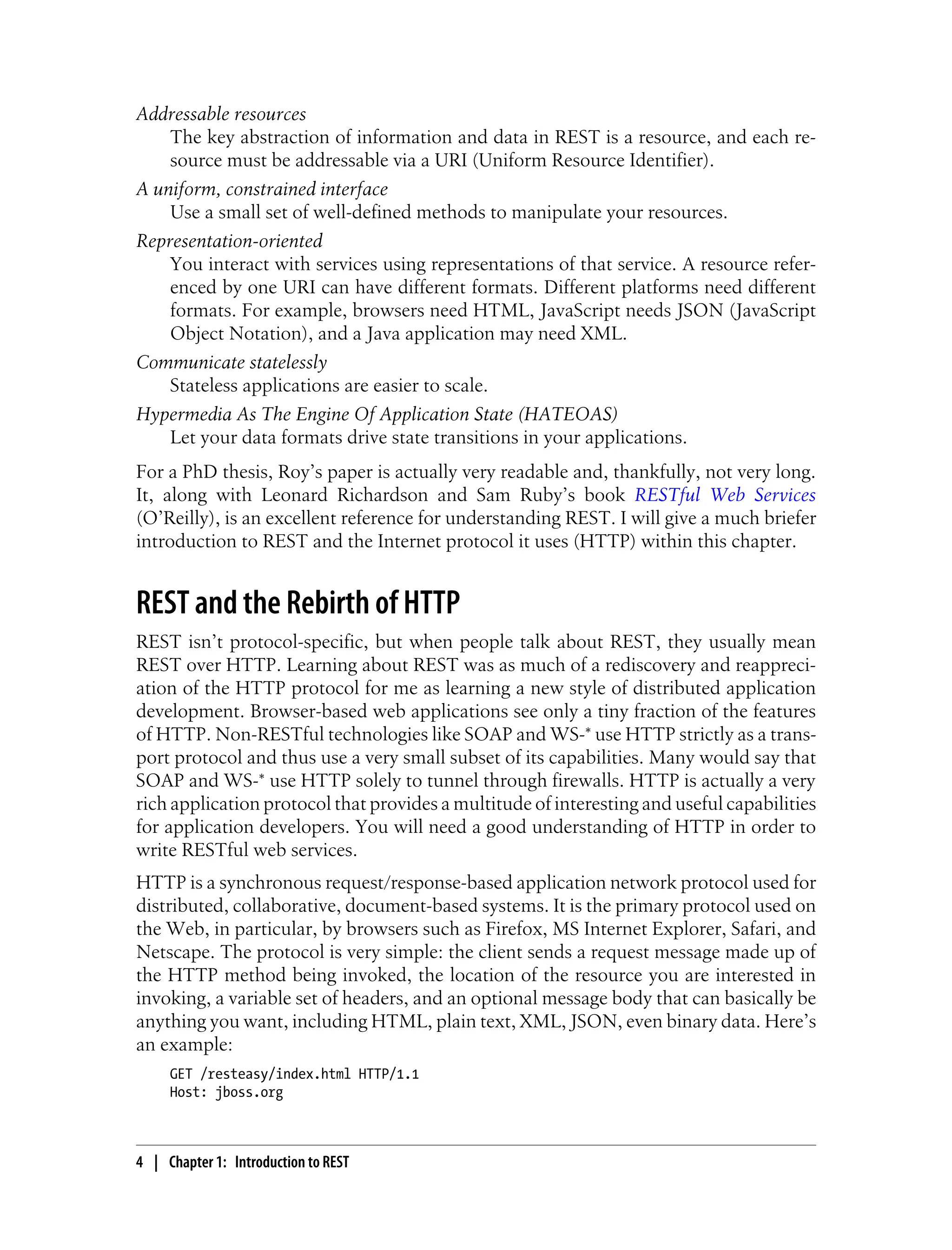 Addressable resources
The key abstraction of information and data in REST is a resource, and each re-
source must be addressable via a URI (Uniform Resource Identifier).
A uniform, constrained interface
Use a small set of well-defined methods to manipulate your resources.
Representation-oriented
You interact with services using representations of that service. A resource refer-
enced by one URI can have different formats. Different platforms need different
formats. For example, browsers need HTML, JavaScript needs JSON (JavaScript
Object Notation), and a Java application may need XML.
Communicate statelessly
Stateless applications are easier to scale.
Hypermedia As The Engine Of Application State (HATEOAS)
Let your data formats drive state transitions in your applications.
For a PhD thesis, Roy’s paper is actually very readable and, thankfully, not very long.
It, along with Leonard Richardson and Sam Ruby’s book RESTful Web Services
(O’Reilly), is an excellent reference for understanding REST. I will give a much briefer
introduction to REST and the Internet protocol it uses (HTTP) within this chapter.
REST and the Rebirth of HTTP
REST isn’t protocol-specific, but when people talk about REST, they usually mean
REST over HTTP. Learning about REST was as much of a rediscovery and reappreci-
ation of the HTTP protocol for me as learning a new style of distributed application
development. Browser-based web applications see only a tiny fraction of the features
of HTTP. Non-RESTful technologies like SOAP and WS-* use HTTP strictly as a trans-
port protocol and thus use a very small subset of its capabilities. Many would say that
SOAP and WS-* use HTTP solely to tunnel through firewalls. HTTP is actually a very
rich application protocol that provides a multitude of interesting and useful capabilities
for application developers. You will need a good understanding of HTTP in order to
write RESTful web services.
HTTP is a synchronous request/response-based application network protocol used for
distributed, collaborative, document-based systems. It is the primary protocol used on
the Web, in particular, by browsers such as Firefox, MS Internet Explorer, Safari, and
Netscape. The protocol is very simple: the client sends a request message made up of
the HTTP method being invoked, the location of the resource you are interested in
invoking, a variable set of headers, and an optional message body that can basically be
anything you want, including HTML, plain text, XML, JSON, even binary data. Here’s
an example:
GET /resteasy/index.html HTTP/1.1
Host: jboss.org
4 | Chapter 1: Introduction to REST
 