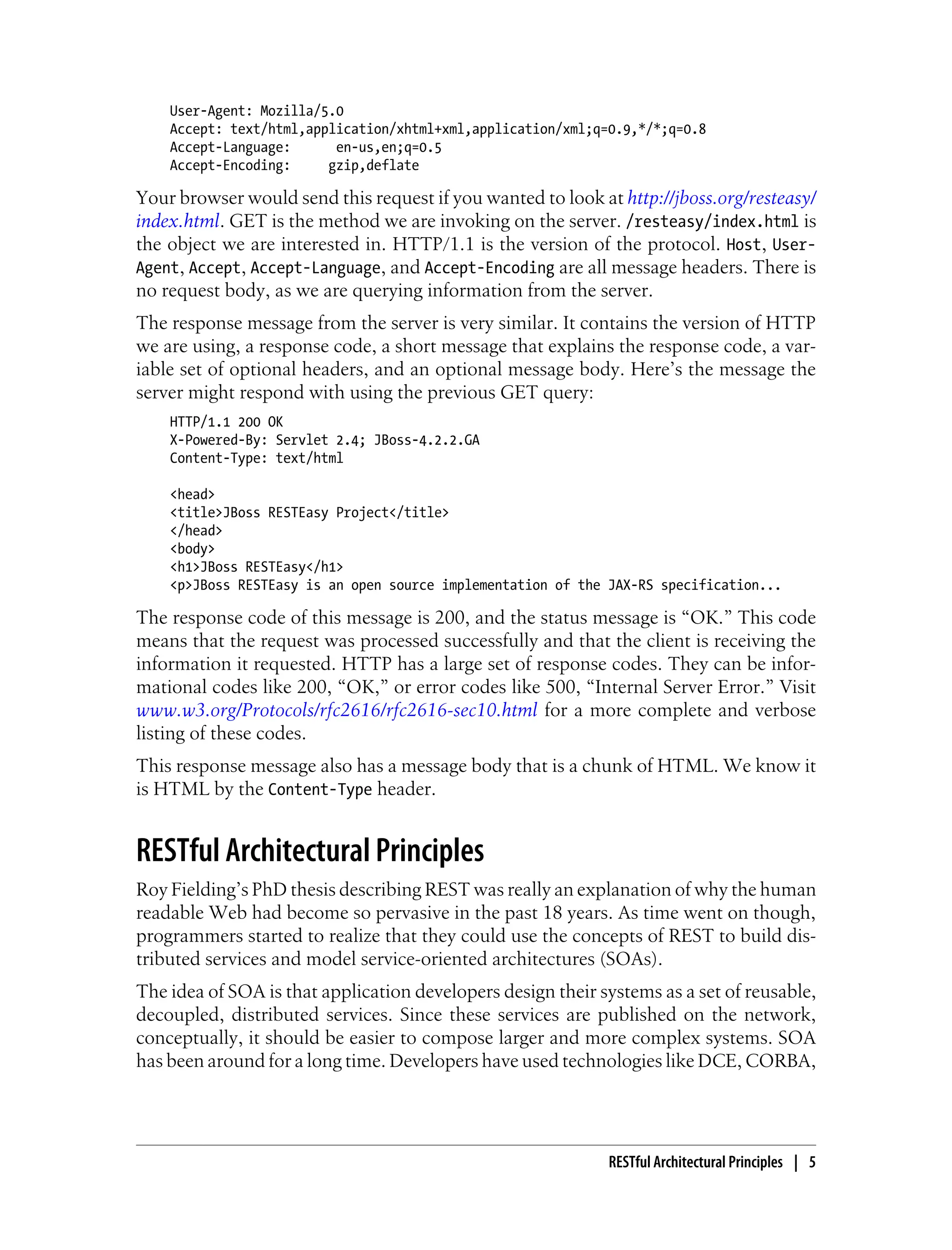 User-Agent: Mozilla/5.0
Accept: text/html,application/xhtml+xml,application/xml;q=0.9,*/*;q=0.8
Accept-Language: en-us,en;q=0.5
Accept-Encoding: gzip,deflate
Your browser would send this request if you wanted to look at http://jboss.org/resteasy/
index.html. GET is the method we are invoking on the server. /resteasy/index.html is
the object we are interested in. HTTP/1.1 is the version of the protocol. Host, User-
Agent, Accept, Accept-Language, and Accept-Encoding are all message headers. There is
no request body, as we are querying information from the server.
The response message from the server is very similar. It contains the version of HTTP
we are using, a response code, a short message that explains the response code, a var-
iable set of optional headers, and an optional message body. Here’s the message the
server might respond with using the previous GET query:
HTTP/1.1 200 OK
X-Powered-By: Servlet 2.4; JBoss-4.2.2.GA
Content-Type: text/html
<head>
<title>JBoss RESTEasy Project</title>
</head>
<body>
<h1>JBoss RESTEasy</h1>
<p>JBoss RESTEasy is an open source implementation of the JAX-RS specification...
The response code of this message is 200, and the status message is “OK.” This code
means that the request was processed successfully and that the client is receiving the
information it requested. HTTP has a large set of response codes. They can be infor-
mational codes like 200, “OK,” or error codes like 500, “Internal Server Error.” Visit
www.w3.org/Protocols/rfc2616/rfc2616-sec10.html for a more complete and verbose
listing of these codes.
This response message also has a message body that is a chunk of HTML. We know it
is HTML by the Content-Type header.
RESTful Architectural Principles
Roy Fielding’s PhD thesis describing REST was really an explanation of why the human
readable Web had become so pervasive in the past 18 years. As time went on though,
programmers started to realize that they could use the concepts of REST to build dis-
tributed services and model service-oriented architectures (SOAs).
The idea of SOA is that application developers design their systems as a set of reusable,
decoupled, distributed services. Since these services are published on the network,
conceptually, it should be easier to compose larger and more complex systems. SOA
has been around for a long time. Developers have used technologies like DCE, CORBA,
RESTful Architectural Principles | 5
 