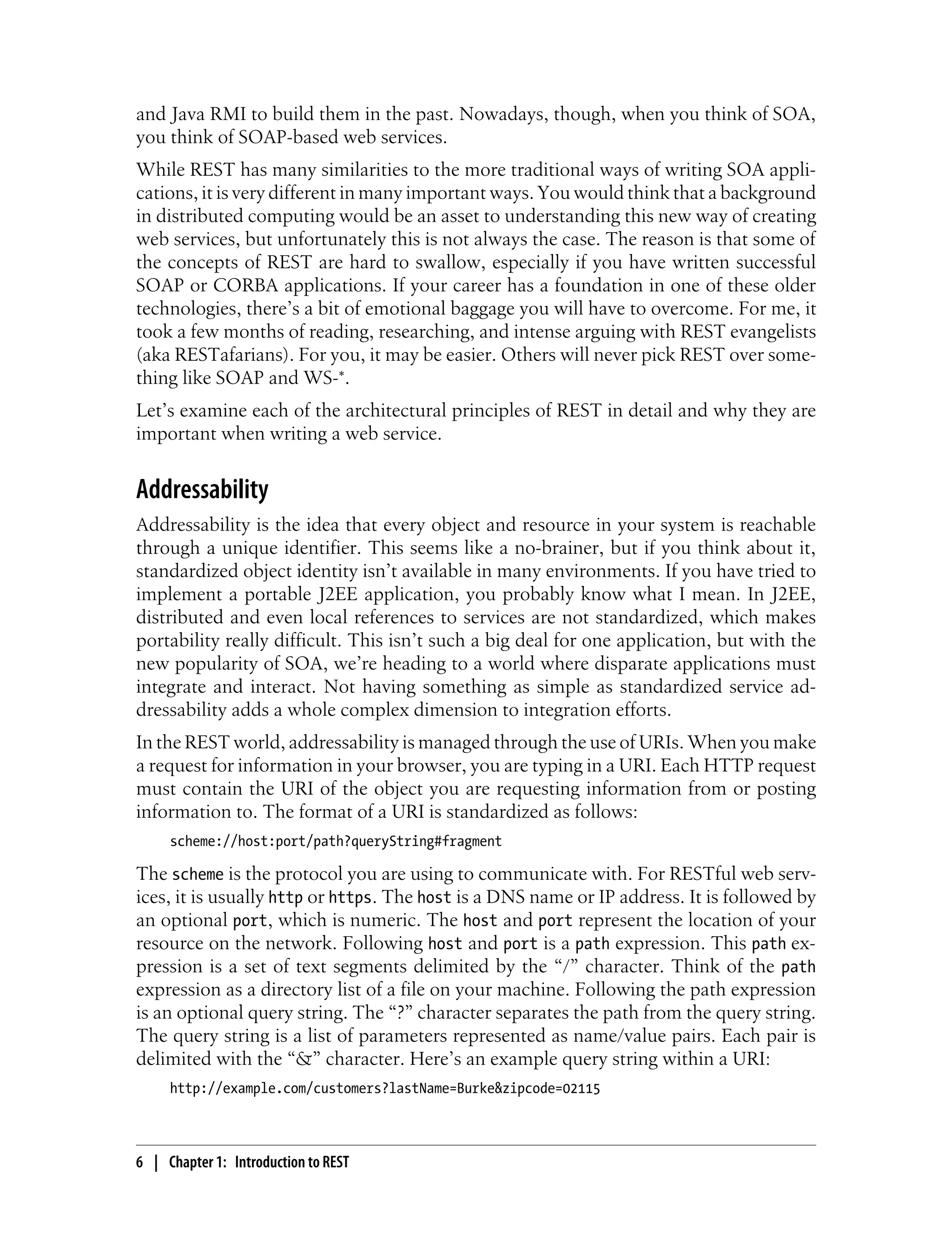 and Java RMI to build them in the past. Nowadays, though, when you think of SOA,
you think of SOAP-based web services.
While REST has many similarities to the more traditional ways of writing SOA appli-
cations, it is very different in many important ways. You would think that a background
in distributed computing would be an asset to understanding this new way of creating
web services, but unfortunately this is not always the case. The reason is that some of
the concepts of REST are hard to swallow, especially if you have written successful
SOAP or CORBA applications. If your career has a foundation in one of these older
technologies, there’s a bit of emotional baggage you will have to overcome. For me, it
took a few months of reading, researching, and intense arguing with REST evangelists
(aka RESTafarians). For you, it may be easier. Others will never pick REST over some-
thing like SOAP and WS-*.
Let’s examine each of the architectural principles of REST in detail and why they are
important when writing a web service.
Addressability
Addressability is the idea that every object and resource in your system is reachable
through a unique identifier. This seems like a no-brainer, but if you think about it,
standardized object identity isn’t available in many environments. If you have tried to
implement a portable J2EE application, you probably know what I mean. In J2EE,
distributed and even local references to services are not standardized, which makes
portability really difficult. This isn’t such a big deal for one application, but with the
new popularity of SOA, we’re heading to a world where disparate applications must
integrate and interact. Not having something as simple as standardized service ad-
dressability adds a whole complex dimension to integration efforts.
In the REST world, addressability is managed through the use of URIs. When you make
a request for information in your browser, you are typing in a URI. Each HTTP request
must contain the URI of the object you are requesting information from or posting
information to. The format of a URI is standardized as follows:
scheme://host:port/path?queryString#fragment
The scheme is the protocol you are using to communicate with. For RESTful web serv-
ices, it is usually http or https. The host is a DNS name or IP address. It is followed by
an optional port, which is numeric. The host and port represent the location of your
resource on the network. Following host and port is a path expression. This path ex-
pression is a set of text segments delimited by the “/” character. Think of the path
expression as a directory list of a file on your machine. Following the path expression
is an optional query string. The “?” character separates the path from the query string.
The query string is a list of parameters represented as name/value pairs. Each pair is
delimited with the “&” character. Here’s an example query string within a URI:
http://example.com/customers?lastName=Burke&zipcode=02115
6 | Chapter 1: Introduction to REST
 