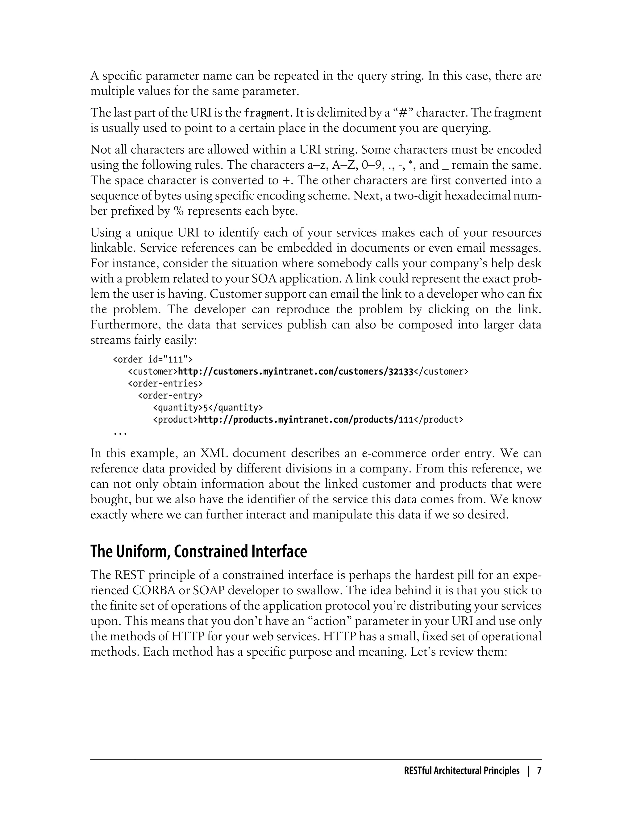 A specific parameter name can be repeated in the query string. In this case, there are
multiple values for the same parameter.
The last part of the URI is the fragment. It is delimited by a “#” character. The fragment
is usually used to point to a certain place in the document you are querying.
Not all characters are allowed within a URI string. Some characters must be encoded
using the following rules. The characters a–z, A–Z, 0–9, ., -, *, and _ remain the same.
The space character is converted to +. The other characters are first converted into a
sequence of bytes using specific encoding scheme. Next, a two-digit hexadecimal num-
ber prefixed by % represents each byte.
Using a unique URI to identify each of your services makes each of your resources
linkable. Service references can be embedded in documents or even email messages.
For instance, consider the situation where somebody calls your company’s help desk
with a problem related to your SOA application. A link could represent the exact prob-
lem the user is having. Customer support can email the link to a developer who can fix
the problem. The developer can reproduce the problem by clicking on the link.
Furthermore, the data that services publish can also be composed into larger data
streams fairly easily:
<order id="111">
<customer>http://customers.myintranet.com/customers/32133</customer>
<order-entries>
<order-entry>
<quantity>5</quantity>
<product>http://products.myintranet.com/products/111</product>
...
In this example, an XML document describes an e-commerce order entry. We can
reference data provided by different divisions in a company. From this reference, we
can not only obtain information about the linked customer and products that were
bought, but we also have the identifier of the service this data comes from. We know
exactly where we can further interact and manipulate this data if we so desired.
The Uniform, Constrained Interface
The REST principle of a constrained interface is perhaps the hardest pill for an expe-
rienced CORBA or SOAP developer to swallow. The idea behind it is that you stick to
the finite set of operations of the application protocol you’re distributing your services
upon. This means that you don’t have an “action” parameter in your URI and use only
the methods of HTTP for your web services. HTTP has a small, fixed set of operational
methods. Each method has a specific purpose and meaning. Let’s review them:
RESTful Architectural Principles | 7
 
