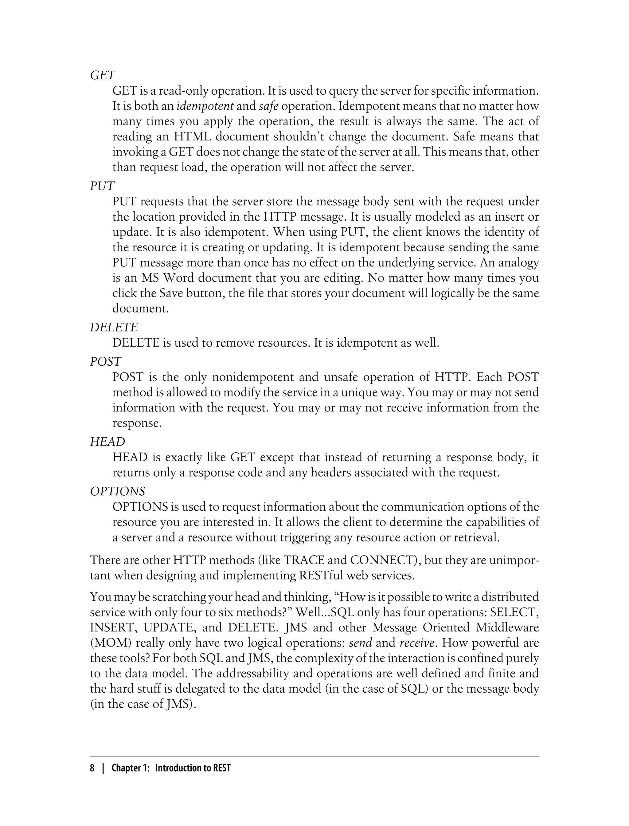 GET
GET is a read-only operation. It is used to query the server for specific information.
It is both an idempotent and safe operation. Idempotent means that no matter how
many times you apply the operation, the result is always the same. The act of
reading an HTML document shouldn’t change the document. Safe means that
invoking a GET does not change the state of the server at all. This means that, other
than request load, the operation will not affect the server.
PUT
PUT requests that the server store the message body sent with the request under
the location provided in the HTTP message. It is usually modeled as an insert or
update. It is also idempotent. When using PUT, the client knows the identity of
the resource it is creating or updating. It is idempotent because sending the same
PUT message more than once has no effect on the underlying service. An analogy
is an MS Word document that you are editing. No matter how many times you
click the Save button, the file that stores your document will logically be the same
document.
DELETE
DELETE is used to remove resources. It is idempotent as well.
POST
POST is the only nonidempotent and unsafe operation of HTTP. Each POST
method is allowed to modify the service in a unique way. You may or may not send
information with the request. You may or may not receive information from the
response.
HEAD
HEAD is exactly like GET except that instead of returning a response body, it
returns only a response code and any headers associated with the request.
OPTIONS
OPTIONS is used to request information about the communication options of the
resource you are interested in. It allows the client to determine the capabilities of
a server and a resource without triggering any resource action or retrieval.
There are other HTTP methods (like TRACE and CONNECT), but they are unimpor-
tant when designing and implementing RESTful web services.
You may be scratching your head and thinking, “How is it possible to write a distributed
service with only four to six methods?” Well…SQL only has four operations: SELECT,
INSERT, UPDATE, and DELETE. JMS and other Message Oriented Middleware
(MOM) really only have two logical operations: send and receive. How powerful are
these tools? For both SQL and JMS, the complexity of the interaction is confined purely
to the data model. The addressability and operations are well defined and finite and
the hard stuff is delegated to the data model (in the case of SQL) or the message body
(in the case of JMS).
8 | Chapter 1: Introduction to REST
 