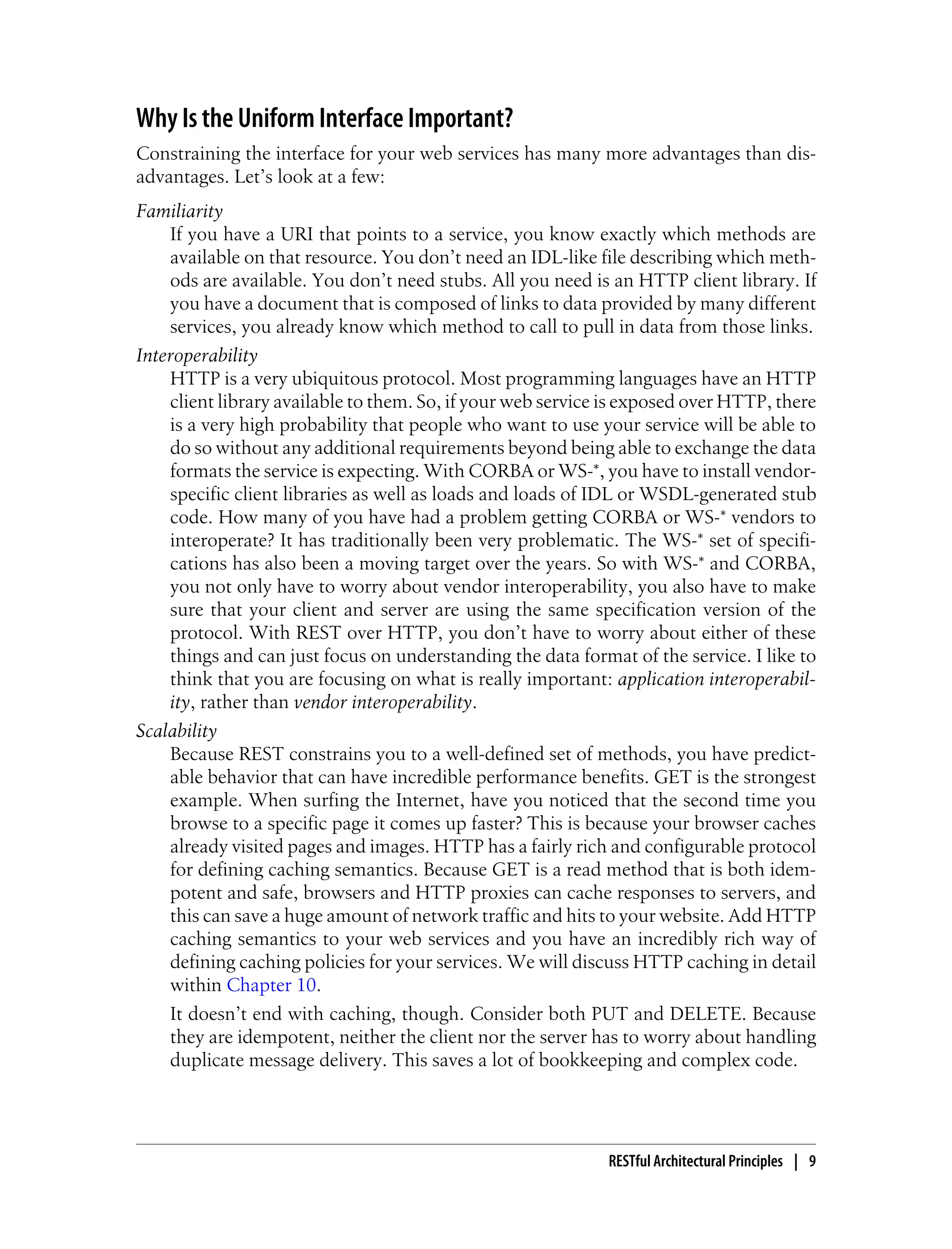 Why Is the Uniform Interface Important?
Constraining the interface for your web services has many more advantages than dis-
advantages. Let’s look at a few:
Familiarity
If you have a URI that points to a service, you know exactly which methods are
available on that resource. You don’t need an IDL-like file describing which meth-
ods are available. You don’t need stubs. All you need is an HTTP client library. If
you have a document that is composed of links to data provided by many different
services, you already know which method to call to pull in data from those links.
Interoperability
HTTP is a very ubiquitous protocol. Most programming languages have an HTTP
client library available to them. So, if your web service is exposed over HTTP, there
is a very high probability that people who want to use your service will be able to
do so without any additional requirements beyond being able to exchange the data
formats the service is expecting. With CORBA or WS-*, you have to install vendor-
specific client libraries as well as loads and loads of IDL or WSDL-generated stub
code. How many of you have had a problem getting CORBA or WS-* vendors to
interoperate? It has traditionally been very problematic. The WS-* set of specifi-
cations has also been a moving target over the years. So with WS-* and CORBA,
you not only have to worry about vendor interoperability, you also have to make
sure that your client and server are using the same specification version of the
protocol. With REST over HTTP, you don’t have to worry about either of these
things and can just focus on understanding the data format of the service. I like to
think that you are focusing on what is really important: application interoperabil-
ity, rather than vendor interoperability.
Scalability
Because REST constrains you to a well-defined set of methods, you have predict-
able behavior that can have incredible performance benefits. GET is the strongest
example. When surfing the Internet, have you noticed that the second time you
browse to a specific page it comes up faster? This is because your browser caches
already visited pages and images. HTTP has a fairly rich and configurable protocol
for defining caching semantics. Because GET is a read method that is both idem-
potent and safe, browsers and HTTP proxies can cache responses to servers, and
this can save a huge amount of network traffic and hits to your website. Add HTTP
caching semantics to your web services and you have an incredibly rich way of
defining caching policies for your services. We will discuss HTTP caching in detail
within Chapter 10.
It doesn’t end with caching, though. Consider both PUT and DELETE. Because
they are idempotent, neither the client nor the server has to worry about handling
duplicate message delivery. This saves a lot of bookkeeping and complex code.
RESTful Architectural Principles | 9
 