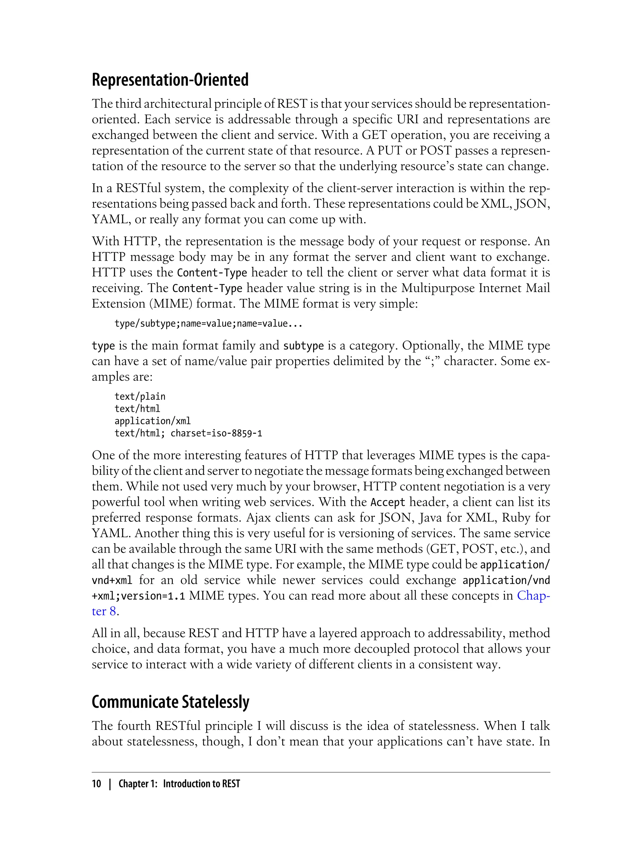 Representation-Oriented
The third architectural principle of REST is that your services should be representation-
oriented. Each service is addressable through a specific URI and representations are
exchanged between the client and service. With a GET operation, you are receiving a
representation of the current state of that resource. A PUT or POST passes a represen-
tation of the resource to the server so that the underlying resource’s state can change.
In a RESTful system, the complexity of the client-server interaction is within the rep-
resentations being passed back and forth. These representations could be XML, JSON,
YAML, or really any format you can come up with.
With HTTP, the representation is the message body of your request or response. An
HTTP message body may be in any format the server and client want to exchange.
HTTP uses the Content-Type header to tell the client or server what data format it is
receiving. The Content-Type header value string is in the Multipurpose Internet Mail
Extension (MIME) format. The MIME format is very simple:
type/subtype;name=value;name=value...
type is the main format family and subtype is a category. Optionally, the MIME type
can have a set of name/value pair properties delimited by the “;” character. Some ex-
amples are:
text/plain
text/html
application/xml
text/html; charset=iso-8859-1
One of the more interesting features of HTTP that leverages MIME types is the capa-
bility of the client and server to negotiate the message formats being exchanged between
them. While not used very much by your browser, HTTP content negotiation is a very
powerful tool when writing web services. With the Accept header, a client can list its
preferred response formats. Ajax clients can ask for JSON, Java for XML, Ruby for
YAML. Another thing this is very useful for is versioning of services. The same service
can be available through the same URI with the same methods (GET, POST, etc.), and
all that changes is the MIME type. For example, the MIME type could be application/
vnd+xml for an old service while newer services could exchange application/vnd
+xml;version=1.1 MIME types. You can read more about all these concepts in Chap-
ter 8.
All in all, because REST and HTTP have a layered approach to addressability, method
choice, and data format, you have a much more decoupled protocol that allows your
service to interact with a wide variety of different clients in a consistent way.
Communicate Statelessly
The fourth RESTful principle I will discuss is the idea of statelessness. When I talk
about statelessness, though, I don’t mean that your applications can’t have state. In
10 | Chapter 1: Introduction to REST
 