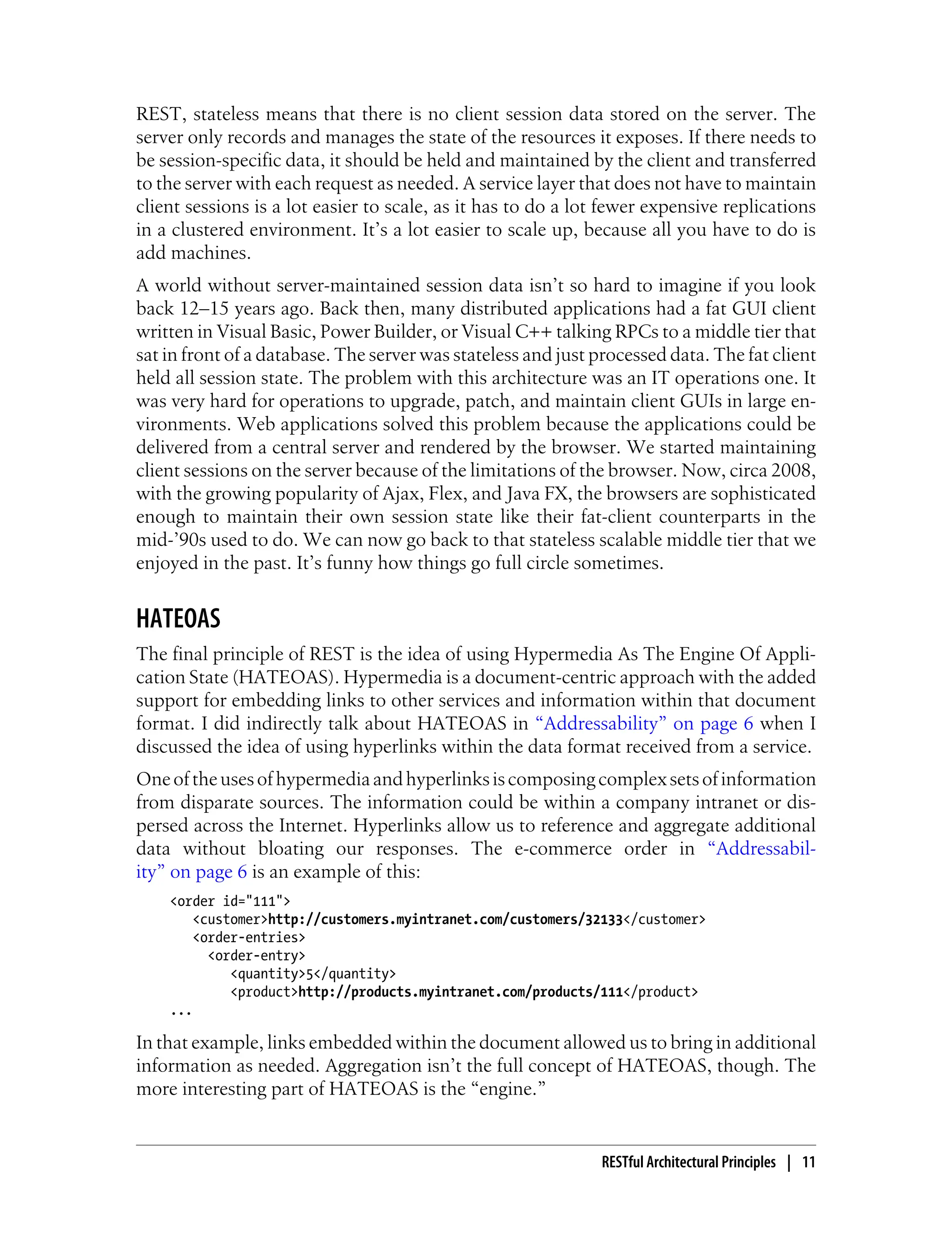 REST, stateless means that there is no client session data stored on the server. The
server only records and manages the state of the resources it exposes. If there needs to
be session-specific data, it should be held and maintained by the client and transferred
to the server with each request as needed. A service layer that does not have to maintain
client sessions is a lot easier to scale, as it has to do a lot fewer expensive replications
in a clustered environment. It’s a lot easier to scale up, because all you have to do is
add machines.
A world without server-maintained session data isn’t so hard to imagine if you look
back 12–15 years ago. Back then, many distributed applications had a fat GUI client
written in Visual Basic, Power Builder, or Visual C++ talking RPCs to a middle tier that
sat in front of a database. The server was stateless and just processed data. The fat client
held all session state. The problem with this architecture was an IT operations one. It
was very hard for operations to upgrade, patch, and maintain client GUIs in large en-
vironments. Web applications solved this problem because the applications could be
delivered from a central server and rendered by the browser. We started maintaining
client sessions on the server because of the limitations of the browser. Now, circa 2008,
with the growing popularity of Ajax, Flex, and Java FX, the browsers are sophisticated
enough to maintain their own session state like their fat-client counterparts in the
mid-’90s used to do. We can now go back to that stateless scalable middle tier that we
enjoyed in the past. It’s funny how things go full circle sometimes.
HATEOAS
The final principle of REST is the idea of using Hypermedia As The Engine Of Appli-
cation State (HATEOAS). Hypermedia is a document-centric approach with the added
support for embedding links to other services and information within that document
format. I did indirectly talk about HATEOAS in “Addressability” on page 6 when I
discussed the idea of using hyperlinks within the data format received from a service.
Oneoftheusesofhypermediaandhyperlinksiscomposingcomplexsetsofinformation
from disparate sources. The information could be within a company intranet or dis-
persed across the Internet. Hyperlinks allow us to reference and aggregate additional
data without bloating our responses. The e-commerce order in “Addressabil-
ity” on page 6 is an example of this:
<order id="111">
<customer>http://customers.myintranet.com/customers/32133</customer>
<order-entries>
<order-entry>
<quantity>5</quantity>
<product>http://products.myintranet.com/products/111</product>
...
In that example, links embedded within the document allowed us to bring in additional
information as needed. Aggregation isn’t the full concept of HATEOAS, though. The
more interesting part of HATEOAS is the “engine.”
RESTful Architectural Principles | 11
 