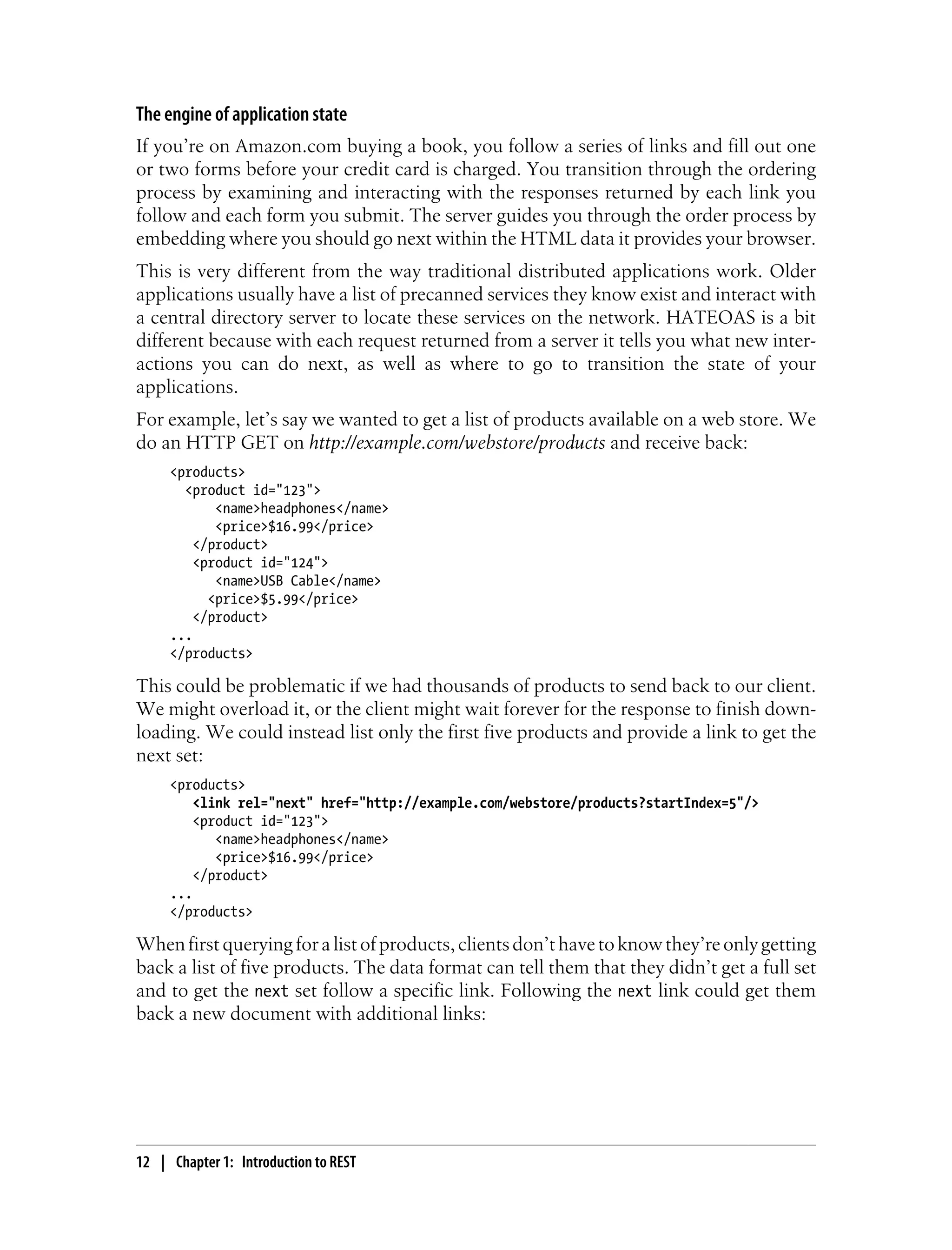 The engine of application state
If you’re on Amazon.com buying a book, you follow a series of links and fill out one
or two forms before your credit card is charged. You transition through the ordering
process by examining and interacting with the responses returned by each link you
follow and each form you submit. The server guides you through the order process by
embedding where you should go next within the HTML data it provides your browser.
This is very different from the way traditional distributed applications work. Older
applications usually have a list of precanned services they know exist and interact with
a central directory server to locate these services on the network. HATEOAS is a bit
different because with each request returned from a server it tells you what new inter-
actions you can do next, as well as where to go to transition the state of your
applications.
For example, let’s say we wanted to get a list of products available on a web store. We
do an HTTP GET on http://example.com/webstore/products and receive back:
<products>
<product id="123">
<name>headphones</name>
<price>$16.99</price>
</product>
<product id="124">
<name>USB Cable</name>
<price>$5.99</price>
</product>
...
</products>
This could be problematic if we had thousands of products to send back to our client.
We might overload it, or the client might wait forever for the response to finish down-
loading. We could instead list only the first five products and provide a link to get the
next set:
<products>
<link rel="next" href="http://example.com/webstore/products?startIndex=5"/>
<product id="123">
<name>headphones</name>
<price>$16.99</price>
</product>
...
</products>
Whenfirstqueryingforalistofproducts,clientsdon’thavetoknowthey’reonlygetting
back a list of five products. The data format can tell them that they didn’t get a full set
and to get the next set follow a specific link. Following the next link could get them
back a new document with additional links:
12 | Chapter 1: Introduction to REST
 