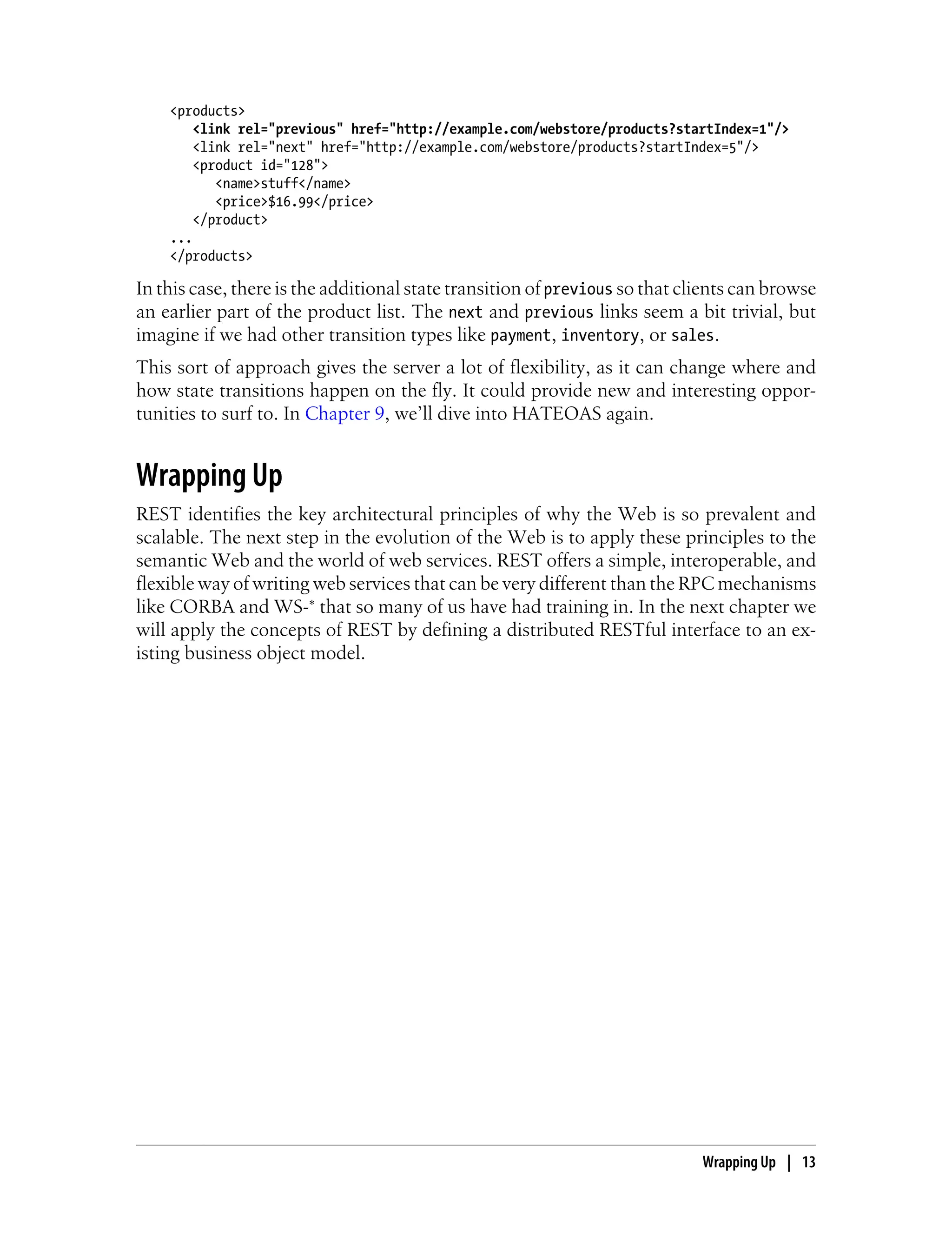 <products>
<link rel="previous" href="http://example.com/webstore/products?startIndex=1"/>
<link rel="next" href="http://example.com/webstore/products?startIndex=5"/>
<product id="128">
<name>stuff</name>
<price>$16.99</price>
</product>
...
</products>
In this case, there is the additional state transition of previous so that clients can browse
an earlier part of the product list. The next and previous links seem a bit trivial, but
imagine if we had other transition types like payment, inventory, or sales.
This sort of approach gives the server a lot of flexibility, as it can change where and
how state transitions happen on the fly. It could provide new and interesting oppor-
tunities to surf to. In Chapter 9, we’ll dive into HATEOAS again.
Wrapping Up
REST identifies the key architectural principles of why the Web is so prevalent and
scalable. The next step in the evolution of the Web is to apply these principles to the
semantic Web and the world of web services. REST offers a simple, interoperable, and
flexible way of writing web services that can be very different than the RPC mechanisms
like CORBA and WS-* that so many of us have had training in. In the next chapter we
will apply the concepts of REST by defining a distributed RESTful interface to an ex-
isting business object model.
Wrapping Up | 13
 