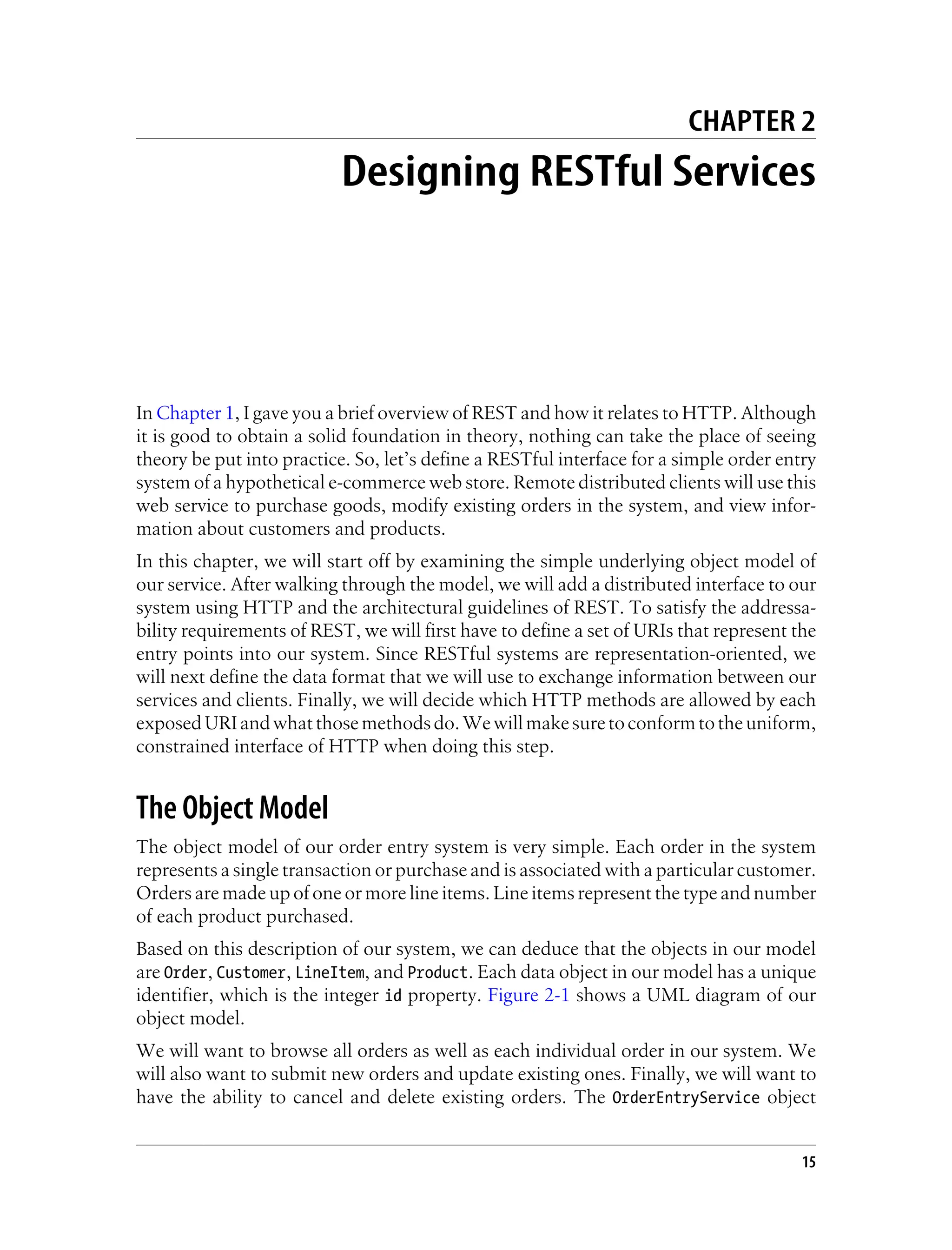 CHAPTER 2
Designing RESTful Services
In Chapter 1, I gave you a brief overview of REST and how it relates to HTTP. Although
it is good to obtain a solid foundation in theory, nothing can take the place of seeing
theory be put into practice. So, let’s define a RESTful interface for a simple order entry
system of a hypothetical e-commerce web store. Remote distributed clients will use this
web service to purchase goods, modify existing orders in the system, and view infor-
mation about customers and products.
In this chapter, we will start off by examining the simple underlying object model of
our service. After walking through the model, we will add a distributed interface to our
system using HTTP and the architectural guidelines of REST. To satisfy the addressa-
bility requirements of REST, we will first have to define a set of URIs that represent the
entry points into our system. Since RESTful systems are representation-oriented, we
will next define the data format that we will use to exchange information between our
services and clients. Finally, we will decide which HTTP methods are allowed by each
exposedURIandwhatthosemethodsdo.Wewillmakesuretoconformtotheuniform,
constrained interface of HTTP when doing this step.
The Object Model
The object model of our order entry system is very simple. Each order in the system
represents a single transaction or purchase and is associated with a particular customer.
Orders are made up of one or more line items. Line items represent the type and number
of each product purchased.
Based on this description of our system, we can deduce that the objects in our model
are Order, Customer, LineItem, and Product. Each data object in our model has a unique
identifier, which is the integer id property. Figure 2-1 shows a UML diagram of our
object model.
We will want to browse all orders as well as each individual order in our system. We
will also want to submit new orders and update existing ones. Finally, we will want to
have the ability to cancel and delete existing orders. The OrderEntryService object
15
 