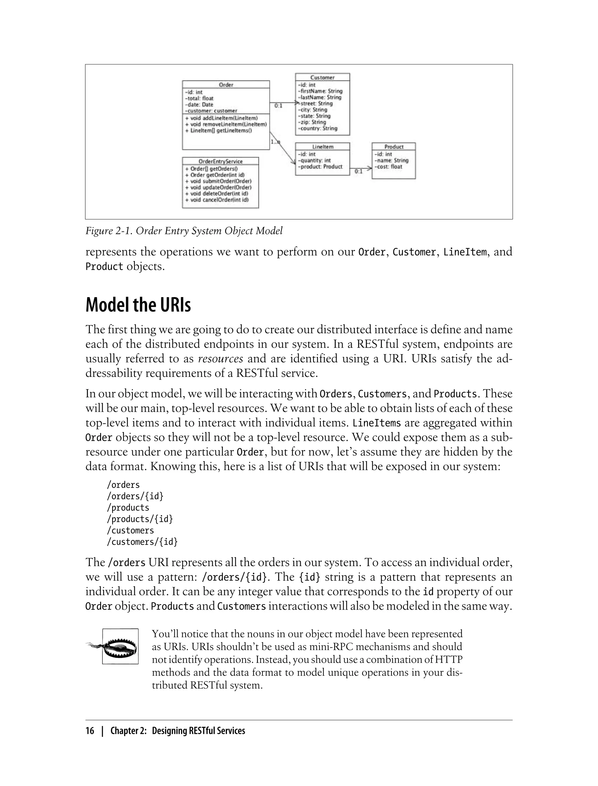 represents the operations we want to perform on our Order, Customer, LineItem, and
Product objects.
Model the URIs
The first thing we are going to do to create our distributed interface is define and name
each of the distributed endpoints in our system. In a RESTful system, endpoints are
usually referred to as resources and are identified using a URI. URIs satisfy the ad-
dressability requirements of a RESTful service.
In our object model, we will be interacting with Orders, Customers, and Products. These
will be our main, top-level resources. We want to be able to obtain lists of each of these
top-level items and to interact with individual items. LineItems are aggregated within
Order objects so they will not be a top-level resource. We could expose them as a sub-
resource under one particular Order, but for now, let’s assume they are hidden by the
data format. Knowing this, here is a list of URIs that will be exposed in our system:
/orders
/orders/{id}
/products
/products/{id}
/customers
/customers/{id}
The /orders URI represents all the orders in our system. To access an individual order,
we will use a pattern: /orders/{id}. The {id} string is a pattern that represents an
individual order. It can be any integer value that corresponds to the id property of our
Order object. Products and Customers interactions will also be modeled in the same way.
You’ll notice that the nouns in our object model have been represented
as URIs. URIs shouldn’t be used as mini-RPC mechanisms and should
not identify operations. Instead, you should use a combination of HTTP
methods and the data format to model unique operations in your dis-
tributed RESTful system.
Figure 2-1. Order Entry System Object Model
16 | Chapter 2: Designing RESTful Services
 