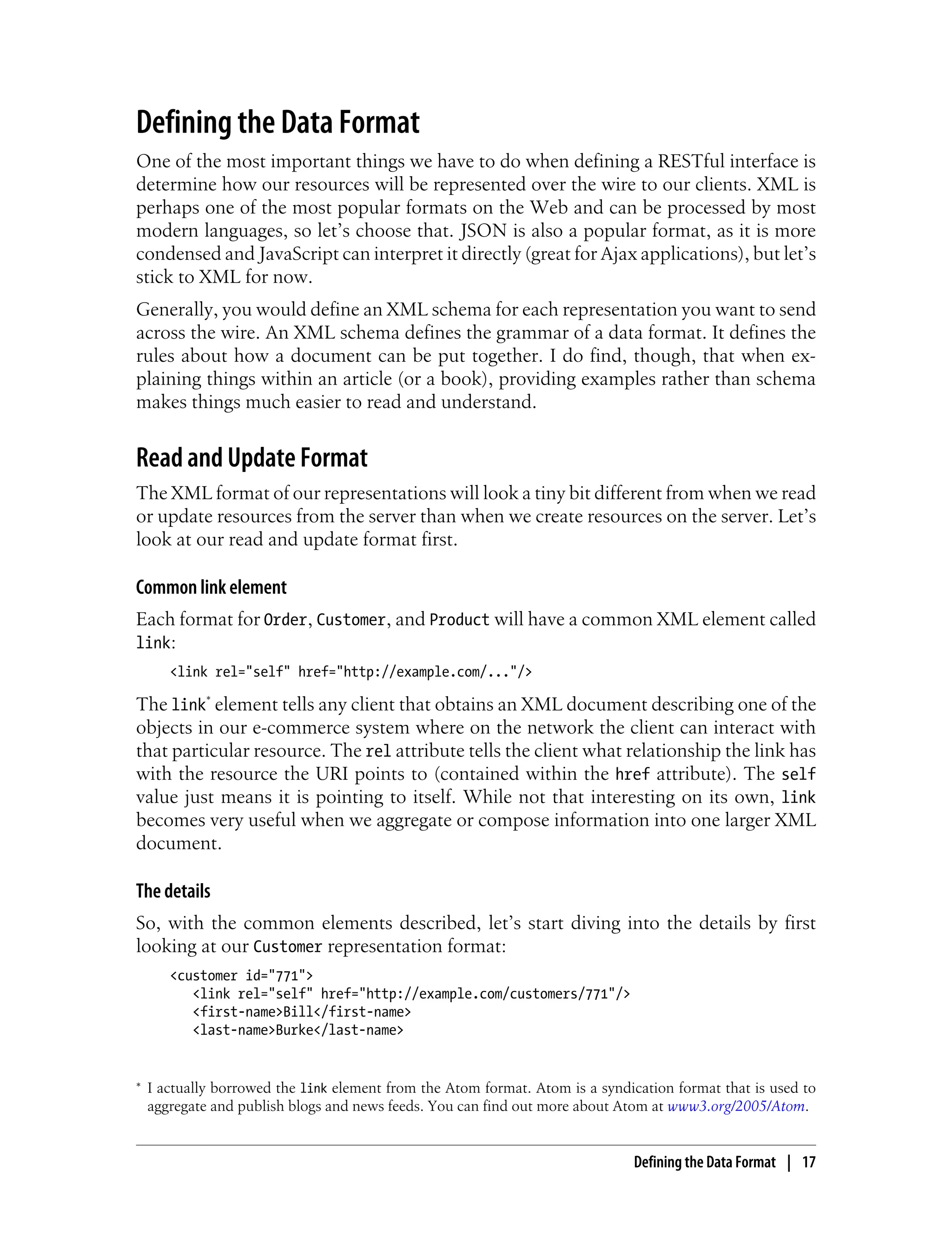 Defining the Data Format
One of the most important things we have to do when defining a RESTful interface is
determine how our resources will be represented over the wire to our clients. XML is
perhaps one of the most popular formats on the Web and can be processed by most
modern languages, so let’s choose that. JSON is also a popular format, as it is more
condensed and JavaScript can interpret it directly (great for Ajax applications), but let’s
stick to XML for now.
Generally, you would define an XML schema for each representation you want to send
across the wire. An XML schema defines the grammar of a data format. It defines the
rules about how a document can be put together. I do find, though, that when ex-
plaining things within an article (or a book), providing examples rather than schema
makes things much easier to read and understand.
Read and Update Format
The XML format of our representations will look a tiny bit different from when we read
or update resources from the server than when we create resources on the server. Let’s
look at our read and update format first.
Common link element
Each format for Order, Customer, and Product will have a common XML element called
link:
<link rel="self" href="http://example.com/..."/>
The link* element tells any client that obtains an XML document describing one of the
objects in our e-commerce system where on the network the client can interact with
that particular resource. The rel attribute tells the client what relationship the link has
with the resource the URI points to (contained within the href attribute). The self
value just means it is pointing to itself. While not that interesting on its own, link
becomes very useful when we aggregate or compose information into one larger XML
document.
The details
So, with the common elements described, let’s start diving into the details by first
looking at our Customer representation format:
<customer id="771">
<link rel="self" href="http://example.com/customers/771"/>
<first-name>Bill</first-name>
<last-name>Burke</last-name>
* I actually borrowed the link element from the Atom format. Atom is a syndication format that is used to
aggregate and publish blogs and news feeds. You can find out more about Atom at www3.org/2005/Atom.
Defining the Data Format | 17
 