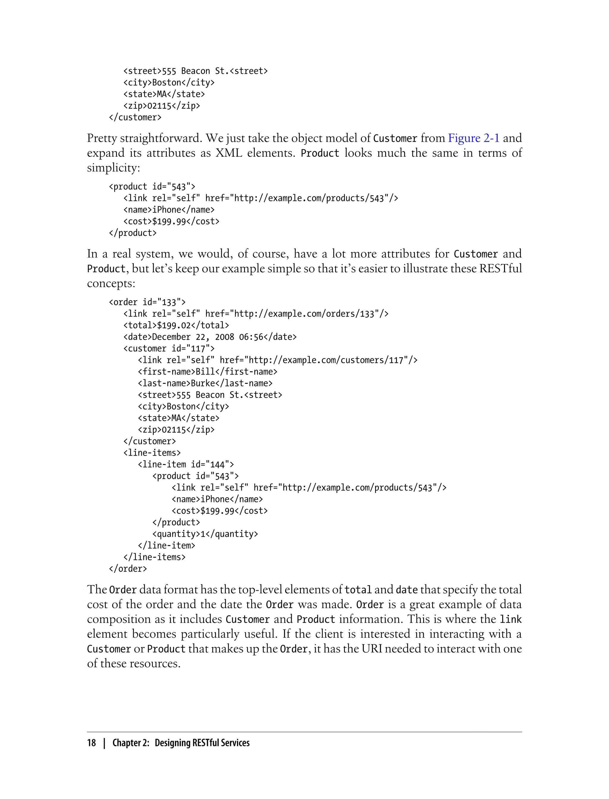<street>555 Beacon St.<street>
<city>Boston</city>
<state>MA</state>
<zip>02115</zip>
</customer>
Pretty straightforward. We just take the object model of Customer from Figure 2-1 and
expand its attributes as XML elements. Product looks much the same in terms of
simplicity:
<product id="543">
<link rel="self" href="http://example.com/products/543"/>
<name>iPhone</name>
<cost>$199.99</cost>
</product>
In a real system, we would, of course, have a lot more attributes for Customer and
Product, but let’s keep our example simple so that it’s easier to illustrate these RESTful
concepts:
<order id="133">
<link rel="self" href="http://example.com/orders/133"/>
<total>$199.02</total>
<date>December 22, 2008 06:56</date>
<customer id="117">
<link rel="self" href="http://example.com/customers/117"/>
<first-name>Bill</first-name>
<last-name>Burke</last-name>
<street>555 Beacon St.<street>
<city>Boston</city>
<state>MA</state>
<zip>02115</zip>
</customer>
<line-items>
<line-item id="144">
<product id="543">
<link rel="self" href="http://example.com/products/543"/>
<name>iPhone</name>
<cost>$199.99</cost>
</product>
<quantity>1</quantity>
</line-item>
</line-items>
</order>
The Order data format has the top-level elements of total and date that specify the total
cost of the order and the date the Order was made. Order is a great example of data
composition as it includes Customer and Product information. This is where the link
element becomes particularly useful. If the client is interested in interacting with a
Customer or Product that makes up the Order, it has the URI needed to interact with one
of these resources.
18 | Chapter 2: Designing RESTful Services
 