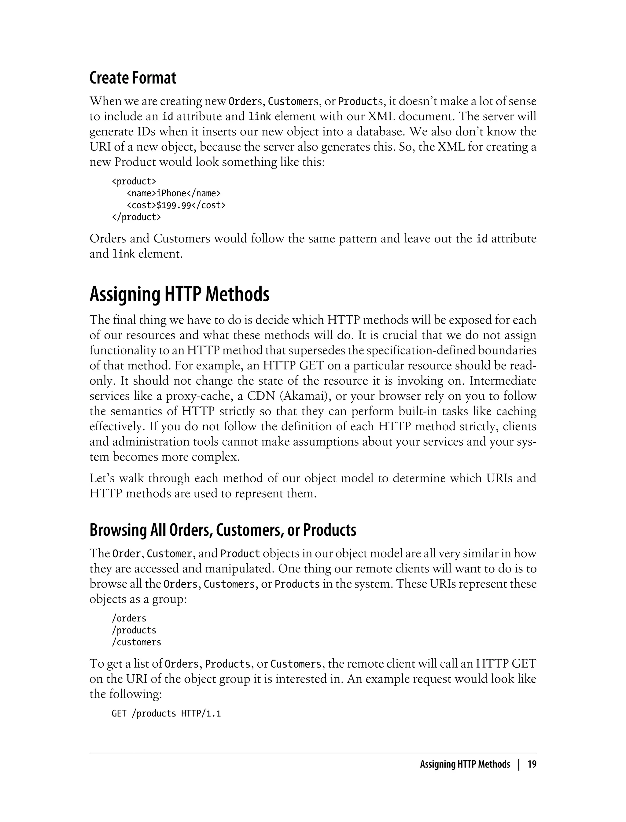 Create Format
When we are creating new Orders, Customers, or Products, it doesn’t make a lot of sense
to include an id attribute and link element with our XML document. The server will
generate IDs when it inserts our new object into a database. We also don’t know the
URI of a new object, because the server also generates this. So, the XML for creating a
new Product would look something like this:
<product>
<name>iPhone</name>
<cost>$199.99</cost>
</product>
Orders and Customers would follow the same pattern and leave out the id attribute
and link element.
Assigning HTTP Methods
The final thing we have to do is decide which HTTP methods will be exposed for each
of our resources and what these methods will do. It is crucial that we do not assign
functionality to an HTTP method that supersedes the specification-defined boundaries
of that method. For example, an HTTP GET on a particular resource should be read-
only. It should not change the state of the resource it is invoking on. Intermediate
services like a proxy-cache, a CDN (Akamai), or your browser rely on you to follow
the semantics of HTTP strictly so that they can perform built-in tasks like caching
effectively. If you do not follow the definition of each HTTP method strictly, clients
and administration tools cannot make assumptions about your services and your sys-
tem becomes more complex.
Let’s walk through each method of our object model to determine which URIs and
HTTP methods are used to represent them.
Browsing All Orders, Customers, or Products
The Order, Customer, and Product objects in our object model are all very similar in how
they are accessed and manipulated. One thing our remote clients will want to do is to
browse all the Orders, Customers, or Products in the system. These URIs represent these
objects as a group:
/orders
/products
/customers
To get a list of Orders, Products, or Customers, the remote client will call an HTTP GET
on the URI of the object group it is interested in. An example request would look like
the following:
GET /products HTTP/1.1
Assigning HTTP Methods | 19
 