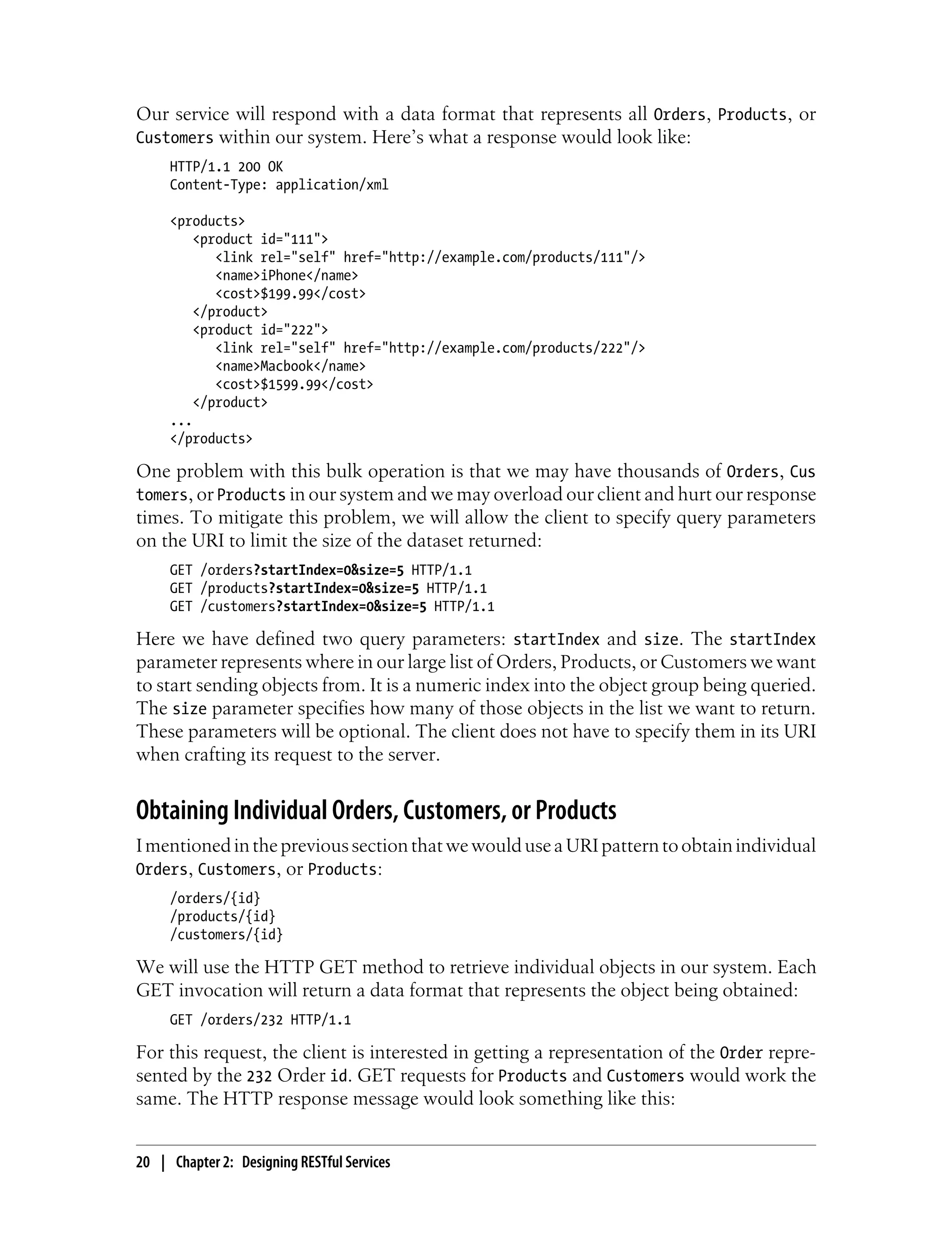 Our service will respond with a data format that represents all Orders, Products, or
Customers within our system. Here’s what a response would look like:
HTTP/1.1 200 OK
Content-Type: application/xml
<products>
<product id="111">
<link rel="self" href="http://example.com/products/111"/>
<name>iPhone</name>
<cost>$199.99</cost>
</product>
<product id="222">
<link rel="self" href="http://example.com/products/222"/>
<name>Macbook</name>
<cost>$1599.99</cost>
</product>
...
</products>
One problem with this bulk operation is that we may have thousands of Orders, Cus
tomers, or Products in our system and we may overload our client and hurt our response
times. To mitigate this problem, we will allow the client to specify query parameters
on the URI to limit the size of the dataset returned:
GET /orders?startIndex=0&size=5 HTTP/1.1
GET /products?startIndex=0&size=5 HTTP/1.1
GET /customers?startIndex=0&size=5 HTTP/1.1
Here we have defined two query parameters: startIndex and size. The startIndex
parameter represents where in our large list of Orders, Products, or Customers we want
to start sending objects from. It is a numeric index into the object group being queried.
The size parameter specifies how many of those objects in the list we want to return.
These parameters will be optional. The client does not have to specify them in its URI
when crafting its request to the server.
Obtaining Individual Orders, Customers, or Products
ImentionedintheprevioussectionthatwewoulduseaURIpatterntoobtainindividual
Orders, Customers, or Products:
/orders/{id}
/products/{id}
/customers/{id}
We will use the HTTP GET method to retrieve individual objects in our system. Each
GET invocation will return a data format that represents the object being obtained:
GET /orders/232 HTTP/1.1
For this request, the client is interested in getting a representation of the Order repre-
sented by the 232 Order id. GET requests for Products and Customers would work the
same. The HTTP response message would look something like this:
20 | Chapter 2: Designing RESTful Services
 