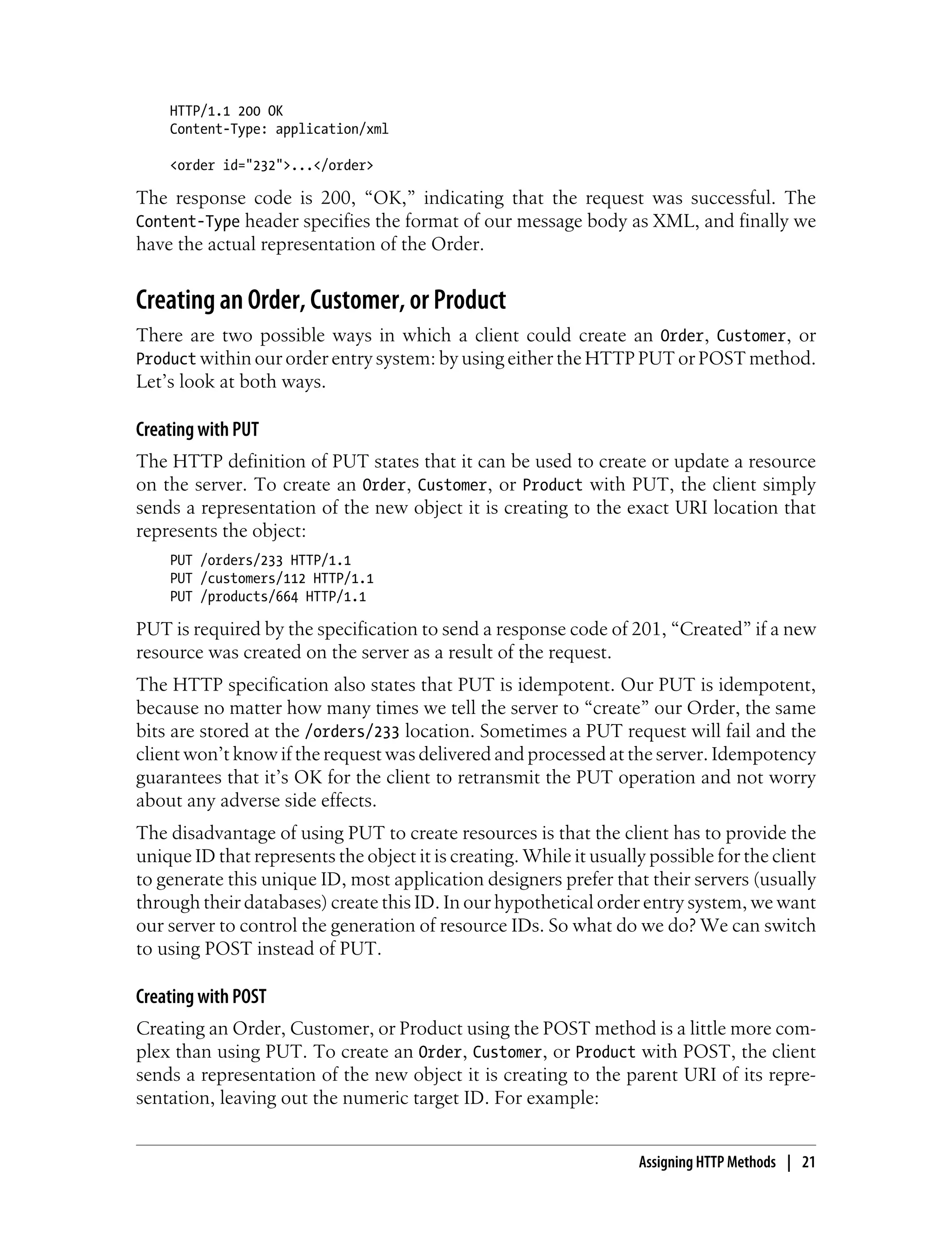 HTTP/1.1 200 OK
Content-Type: application/xml
<order id="232">...</order>
The response code is 200, “OK,” indicating that the request was successful. The
Content-Type header specifies the format of our message body as XML, and finally we
have the actual representation of the Order.
Creating an Order, Customer, or Product
There are two possible ways in which a client could create an Order, Customer, or
Product within our order entry system: by using either the HTTP PUT or POST method.
Let’s look at both ways.
Creating with PUT
The HTTP definition of PUT states that it can be used to create or update a resource
on the server. To create an Order, Customer, or Product with PUT, the client simply
sends a representation of the new object it is creating to the exact URI location that
represents the object:
PUT /orders/233 HTTP/1.1
PUT /customers/112 HTTP/1.1
PUT /products/664 HTTP/1.1
PUT is required by the specification to send a response code of 201, “Created” if a new
resource was created on the server as a result of the request.
The HTTP specification also states that PUT is idempotent. Our PUT is idempotent,
because no matter how many times we tell the server to “create” our Order, the same
bits are stored at the /orders/233 location. Sometimes a PUT request will fail and the
client won’t know if the request was delivered and processed at the server. Idempotency
guarantees that it’s OK for the client to retransmit the PUT operation and not worry
about any adverse side effects.
The disadvantage of using PUT to create resources is that the client has to provide the
unique ID that represents the object it is creating. While it usually possible for the client
to generate this unique ID, most application designers prefer that their servers (usually
through their databases) create this ID. In our hypothetical order entry system, we want
our server to control the generation of resource IDs. So what do we do? We can switch
to using POST instead of PUT.
Creating with POST
Creating an Order, Customer, or Product using the POST method is a little more com-
plex than using PUT. To create an Order, Customer, or Product with POST, the client
sends a representation of the new object it is creating to the parent URI of its repre-
sentation, leaving out the numeric target ID. For example:
Assigning HTTP Methods | 21
 